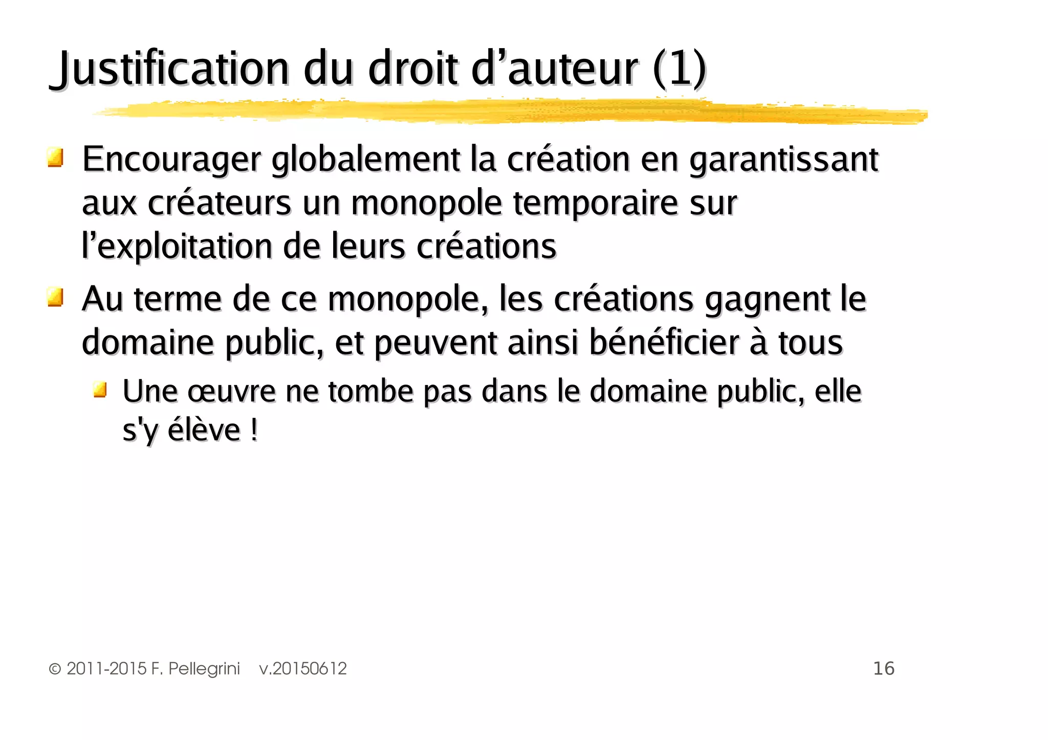 ©2011-2015 F. Pellegrini v.20150612
Justification du droit d’auteur (1)Justification du droit d’auteur (1)
EEncourager globalement la création en garantissantncourager globalement la création en garantissant
aux créateurs un monopole temporaire suraux créateurs un monopole temporaire sur
l’exploitation de leurs créationsl’exploitation de leurs créations
Au terme de ce monopole, les créations gagnent leAu terme de ce monopole, les créations gagnent le
domaine public, et peuvent ainsi bénéficier à tousdomaine public, et peuvent ainsi bénéficier à tous
Une œuvre ne tombe pas dans le domaine public, elleUne œuvre ne tombe pas dans le domaine public, elle
s'y élève !s'y élève !
 