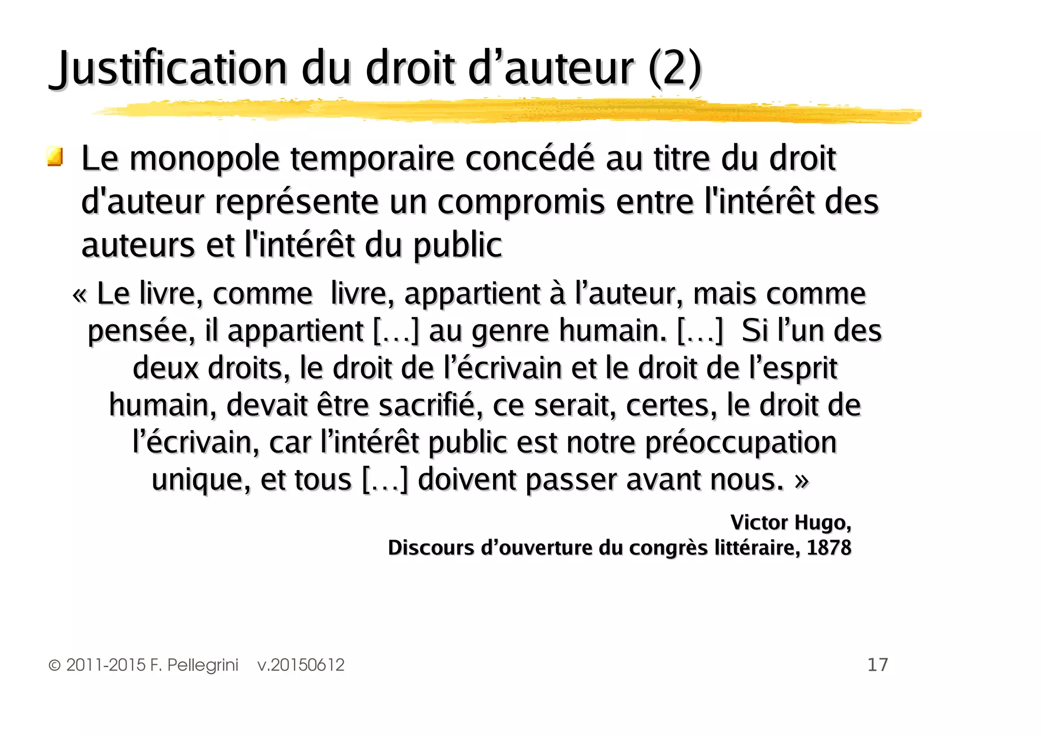 ©2011-2015 F. Pellegrini v.20150612
Justification du droit d’auteur (2)Justification du droit d’auteur (2)
Le monopole temporaire concédé au titre du droitLe monopole temporaire concédé au titre du droit
d'auteur représente un compromis entre l'intérêt desd'auteur représente un compromis entre l'intérêt des
auteurs et l'intérêt du publicauteurs et l'intérêt du public
« Le livre, comme livre, appartient à l’auteur, mais comme« Le livre, comme livre, appartient à l’auteur, mais comme
pensée, il appartient […] au genre humain. […] Si l’un despensée, il appartient […] au genre humain. […] Si l’un des
deux droits, le droit de l’écrivain et le droit de l’espritdeux droits, le droit de l’écrivain et le droit de l’esprit
humain, devait être sacrifié, ce serait, certes, le droit dehumain, devait être sacrifié, ce serait, certes, le droit de
l’écrivain, car l’intérêt public est notre préoccupationl’écrivain, car l’intérêt public est notre préoccupation
unique, et tous […] doivent passer avant nous. »unique, et tous […] doivent passer avant nous. »
Victor Hugo,Victor Hugo,
Discours d’ouverture du congrès littéraire, 1878Discours d’ouverture du congrès littéraire, 1878
 
