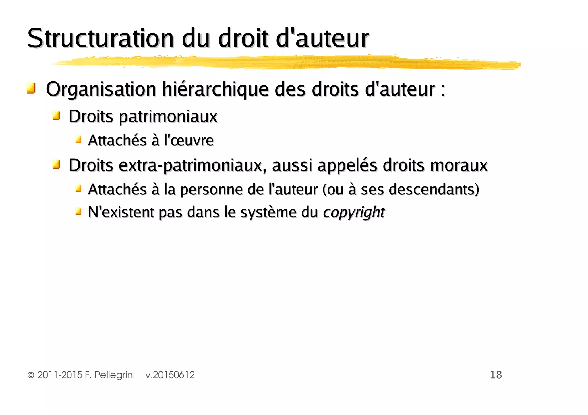 ©2011-2015 F. Pellegrini v.20150612
Structuration du droit d'auteurStructuration du droit d'auteur
Organisation hiérarchique des droits d'auteur :Organisation hiérarchique des droits d'auteur :
Droits patrimoniauxDroits patrimoniaux
Attachés à l'œuvreAttachés à l'œuvre
Droits extra-patrimoniaux, aussi appelés droits morauxDroits extra-patrimoniaux, aussi appelés droits moraux
Attachés à la personne de l'auteur (ou à ses descendants)Attachés à la personne de l'auteur (ou à ses descendants)
N'existent pas dans le système duN'existent pas dans le système du copyrightcopyright
 