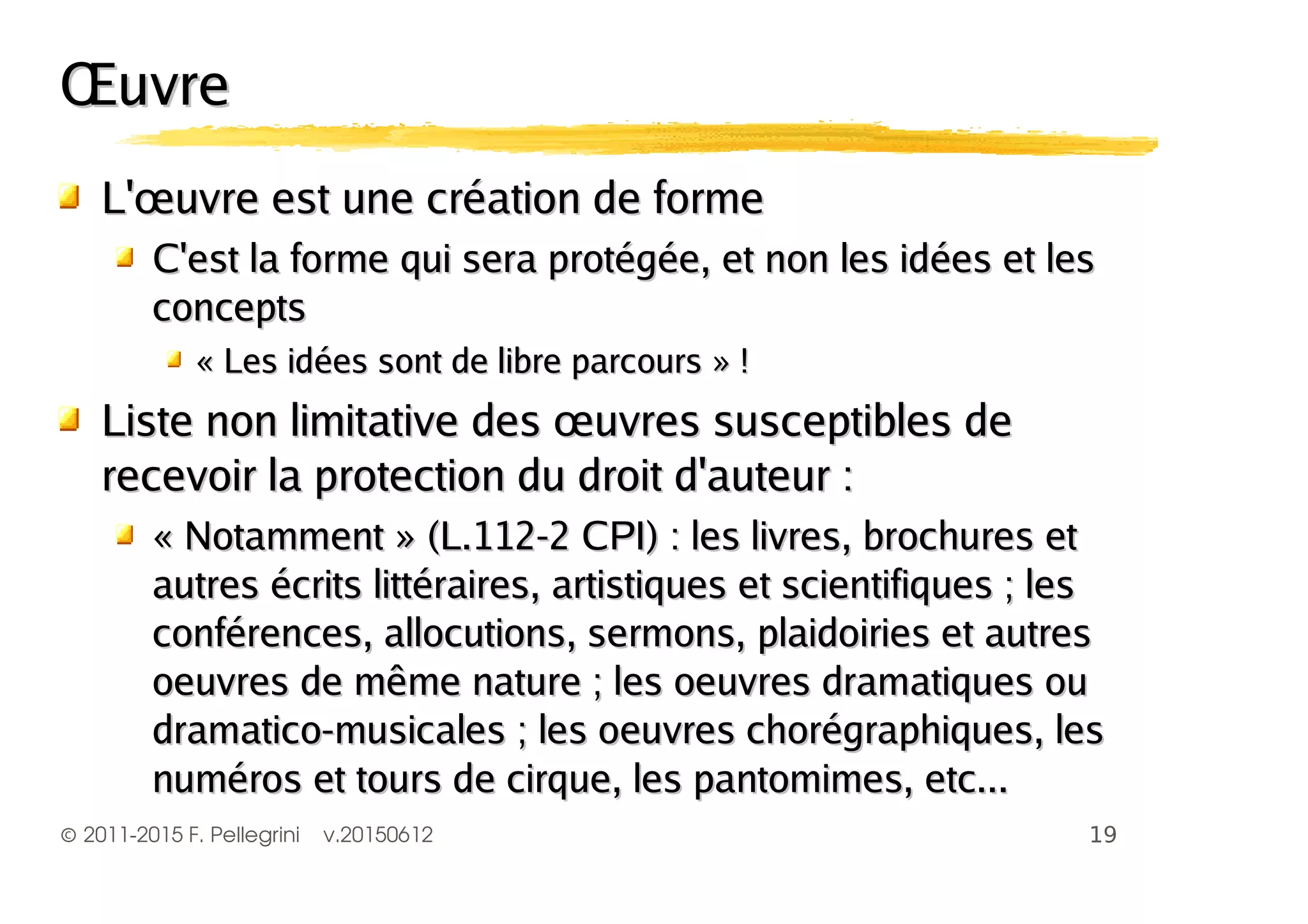 ©2011-2015 F. Pellegrini v.20150612
ŒuvreŒuvre
L'œuvre est une création de formeL'œuvre est une création de forme
C'est la forme qui sera protégée, et non les idées et lesC'est la forme qui sera protégée, et non les idées et les
conceptsconcepts
« Les idées sont de libre parcours » !« Les idées sont de libre parcours » !
Liste non limitative des œuvres susceptibles deListe non limitative des œuvres susceptibles de
recevoir la protection du droit d'auteur :recevoir la protection du droit d'auteur :
« Notamment » (L.112-2 CPI) : les livres, brochures et« Notamment » (L.112-2 CPI) : les livres, brochures et
autres écrits littéraires, artistiques et scientifiques ; lesautres écrits littéraires, artistiques et scientifiques ; les
conférences, allocutions, sermons, plaidoiries et autresconférences, allocutions, sermons, plaidoiries et autres
oeuvres de même nature ; les oeuvres dramatiques ouoeuvres de même nature ; les oeuvres dramatiques ou
dramatico-musicales ; les oeuvres chorégraphiques, lesdramatico-musicales ; les oeuvres chorégraphiques, les
numéros et tours de cirque, les pantomimes, etc...numéros et tours de cirque, les pantomimes, etc...
 