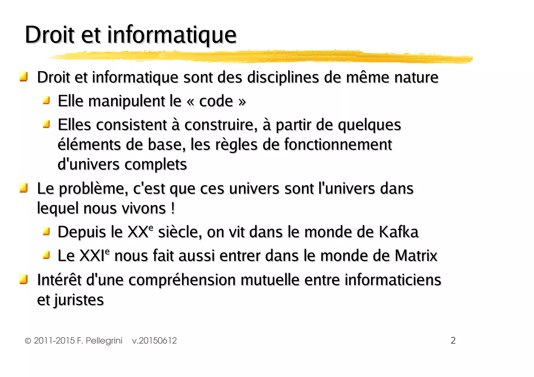 ©2011-2015 F. Pellegrini v.20150612
Droit et informatique sont des disciplines de même natureDroit et informatique sont des disciplines de même nature
Elle manipulent le « code »Elle manipulent le « code »
Elles consistent à construire, à partir de quelquesElles consistent à construire, à partir de quelques
éléments de base, les règles de fonctionnementéléments de base, les règles de fonctionnement
d'univers completsd'univers complets
Le problème, c'est que ces univers sont l'univers dansLe problème, c'est que ces univers sont l'univers dans
lequel nous vivons !lequel nous vivons !
Depuis le XXDepuis le XXee
siècle, on vit dans le monde de Kafkasiècle, on vit dans le monde de Kafka
Le XXILe XXIee
nous fait aussi entrer dans le monde de Matrixnous fait aussi entrer dans le monde de Matrix
Intérêt d'une compréhension mutuelle entre informaticiensIntérêt d'une compréhension mutuelle entre informaticiens
et juristeset juristes
Droit et informatiqueDroit et informatique
 
