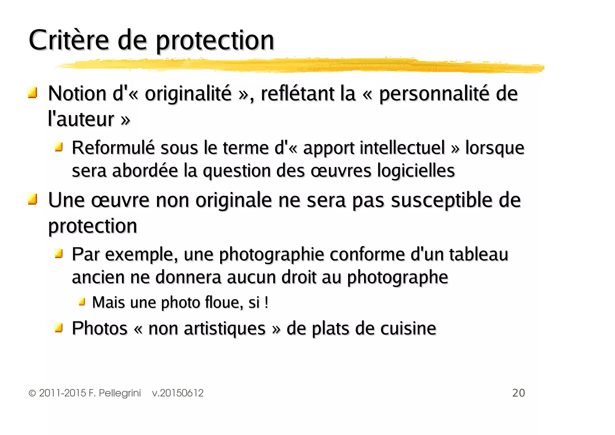 ©2011-2015 F. Pellegrini v.20150612
Critère de protectionCritère de protection
Notion d'« originalité », reflétant la « personnalité deNotion d'« originalité », reflétant la « personnalité de
l'auteur »l'auteur »
Reformulé sous le terme d'« apport intellectuel » lorsqueReformulé sous le terme d'« apport intellectuel » lorsque
sera abordée la question des œuvres logiciellessera abordée la question des œuvres logicielles
Une œuvre non originale ne sera pas susceptible deUne œuvre non originale ne sera pas susceptible de
protectionprotection
Par exemple, une photographie conforme d'un tableauPar exemple, une photographie conforme d'un tableau
ancien ne donnera aucun droit au photographeancien ne donnera aucun droit au photographe
Mais une photo floue, si !Mais une photo floue, si !
Photos « non artistiques » de plats de cuisinePhotos « non artistiques » de plats de cuisine
 