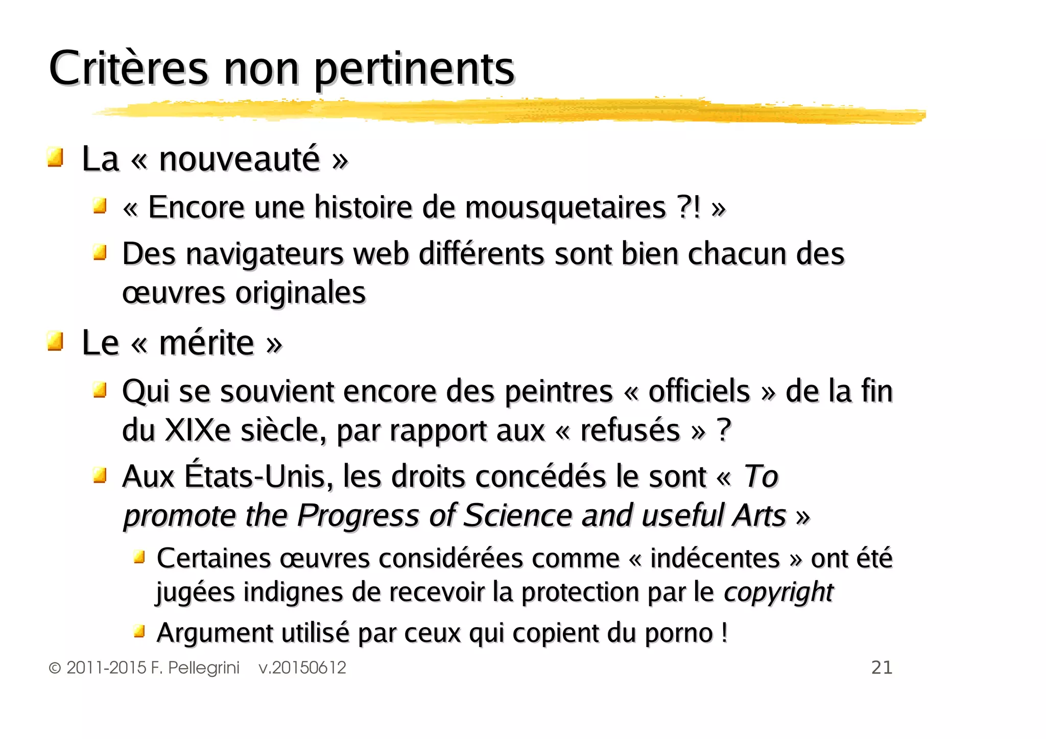©2011-2015 F. Pellegrini v.20150612
Critères non pertinentsCritères non pertinents
La « nouveauté »La « nouveauté »
« Encore une histoire de mousquetaires ?! »« Encore une histoire de mousquetaires ?! »
Des navigateurs web différents sont bien chacun desDes navigateurs web différents sont bien chacun des
œuvres originalesœuvres originales
Le « mérite »Le « mérite »
Qui se souvient encore des peintres « officiels » de la finQui se souvient encore des peintres « officiels » de la fin
du XIXe siècle, par rapport aux « refusés » ?du XIXe siècle, par rapport aux « refusés » ?
Aux États-Unis, les droits concédés le sont «Aux États-Unis, les droits concédés le sont « ToTo
promote the Progress of Science and useful Artspromote the Progress of Science and useful Arts »»
Certaines œuvres considérées comme « indécentes » ont étéCertaines œuvres considérées comme « indécentes » ont été
jugées indignes de recevoir la protection par lejugées indignes de recevoir la protection par le copyrightcopyright
Argument utilisé par ceux qui copient du porno !Argument utilisé par ceux qui copient du porno !
 