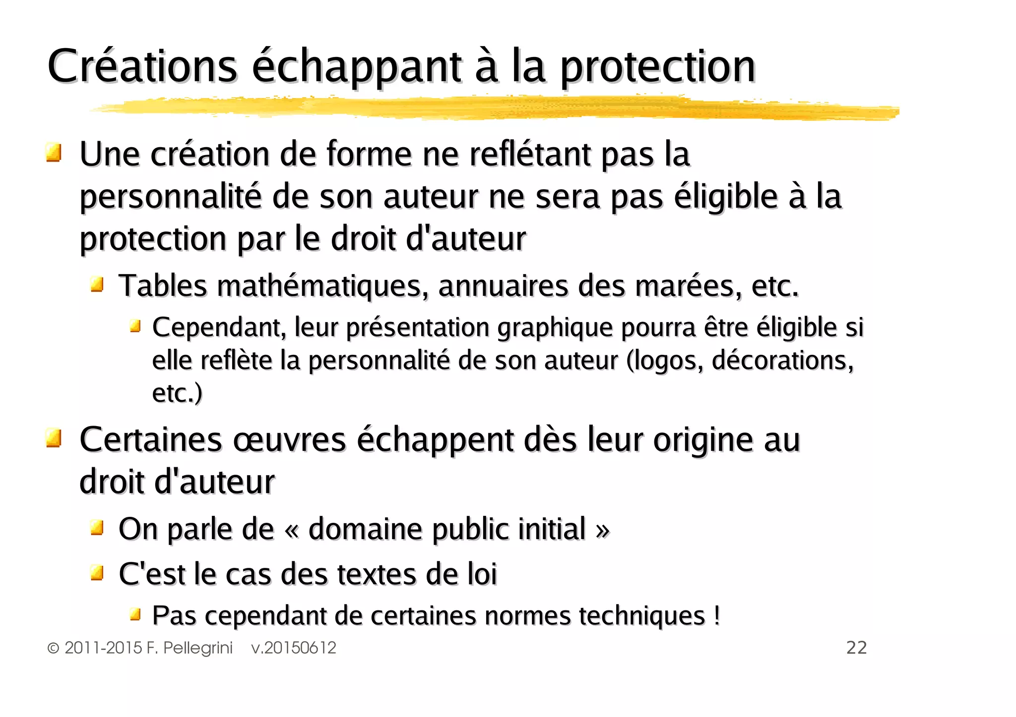 ©2011-2015 F. Pellegrini v.20150612
Créations échappant à la protectionCréations échappant à la protection
Une création de forme ne reflétant pas laUne création de forme ne reflétant pas la
personnalité de son auteur ne sera pas éligible à lapersonnalité de son auteur ne sera pas éligible à la
protection par le droit d'auteurprotection par le droit d'auteur
Tables mathématiques, annuaires des marées, etc.Tables mathématiques, annuaires des marées, etc.
Cependant, leur présentation graphique pourra être éligible siCependant, leur présentation graphique pourra être éligible si
elle reflète la personnalité de son auteur (logos, décorations,elle reflète la personnalité de son auteur (logos, décorations,
etc.)etc.)
Certaines œuvres échappent dès leur origine auCertaines œuvres échappent dès leur origine au
droit d'auteurdroit d'auteur
On parle de « domaine public initial »On parle de « domaine public initial »
C'est le cas des textes de loiC'est le cas des textes de loi
Pas cependant de certaines normes techniques !Pas cependant de certaines normes techniques !
 