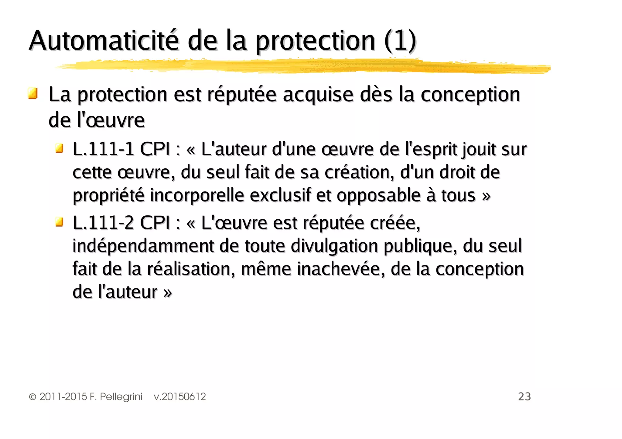 ©2011-2015 F. Pellegrini v.20150612
Automaticité de la protection (1)Automaticité de la protection (1)
La protection est réputée acquise dès la conceptionLa protection est réputée acquise dès la conception
de l'œuvrede l'œuvre
L.111-1 CPI : « L'auteur d'une œuvre de l'esprit jouit surL.111-1 CPI : « L'auteur d'une œuvre de l'esprit jouit sur
cette œuvre, du seul fait de sa création, d'un droit decette œuvre, du seul fait de sa création, d'un droit de
propriété incorporelle exclusif et opposable à tous »propriété incorporelle exclusif et opposable à tous »
L.111-2 CPI : « L'œuvre est réputée créée,L.111-2 CPI : « L'œuvre est réputée créée,
indépendamment de toute divulgation publique, du seulindépendamment de toute divulgation publique, du seul
fait de la réalisation, même inachevée, de la conceptionfait de la réalisation, même inachevée, de la conception
de l'auteur »de l'auteur »
 