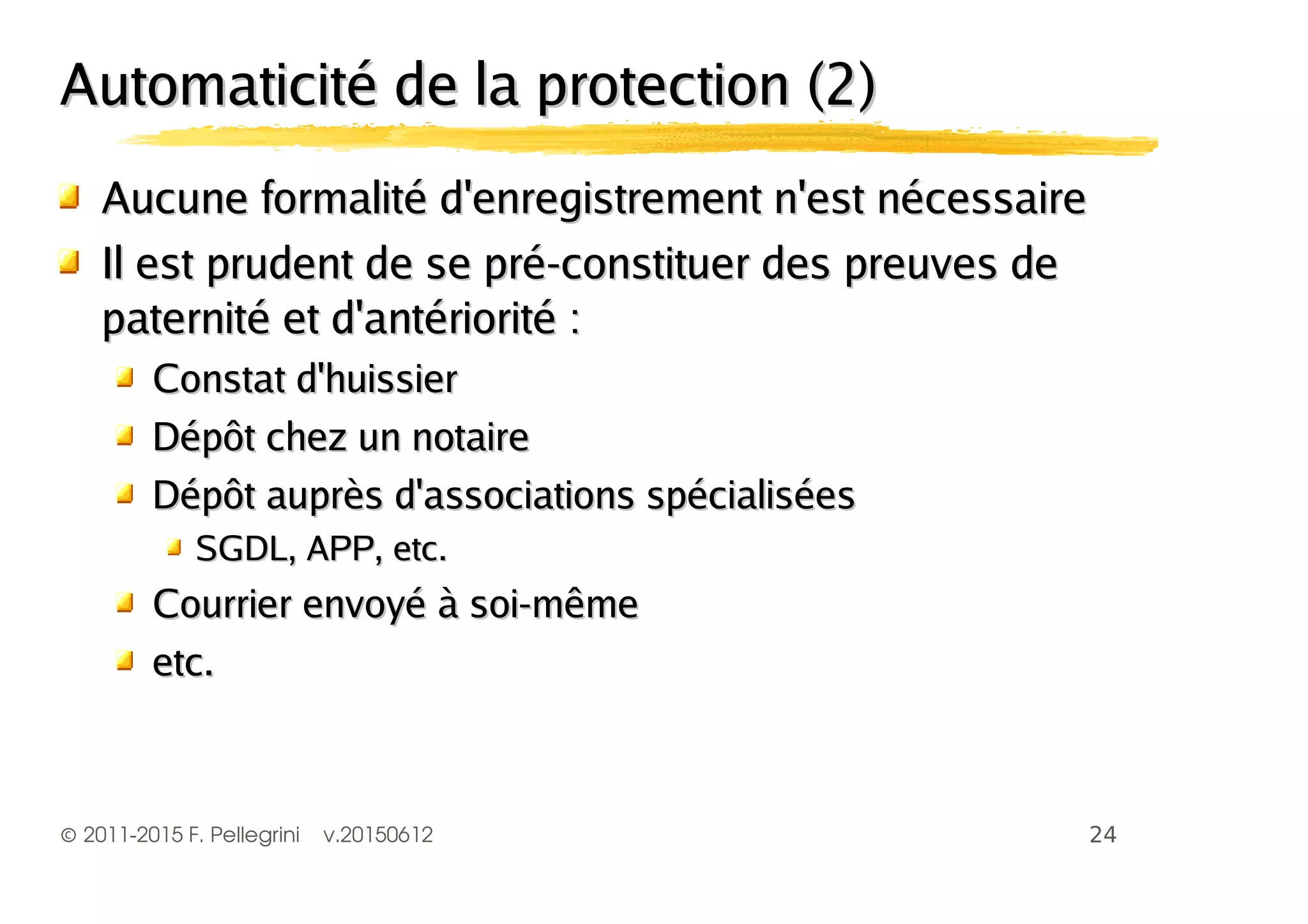 ©2011-2015 F. Pellegrini v.20150612
Automaticité de la protection (2)Automaticité de la protection (2)
Aucune formalité d'enregistrement n'est nécessaireAucune formalité d'enregistrement n'est nécessaire
Il est prudent de se pré-constituer des preuves deIl est prudent de se pré-constituer des preuves de
paternité et d'antériorité :paternité et d'antériorité :
Constat d'huissierConstat d'huissier
Dépôt chez un notaireDépôt chez un notaire
Dépôt auprès d'associations spécialiséesDépôt auprès d'associations spécialisées
SGDL, APP, etc.SGDL, APP, etc.
Courrier envoyé à soi-mêmeCourrier envoyé à soi-même
etc.etc.
 