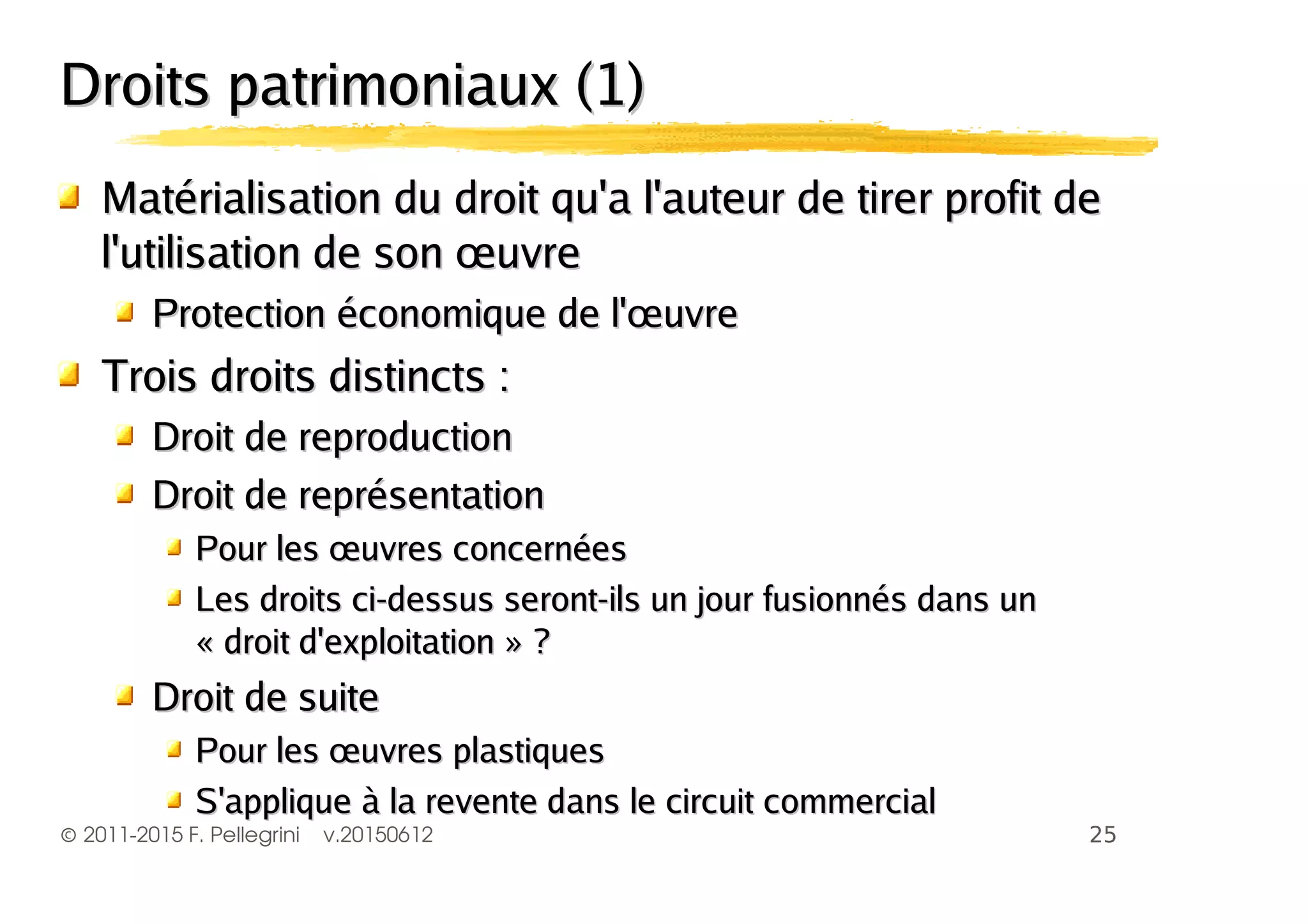 ©2011-2015 F. Pellegrini v.20150612
Droits patrimoniaux (1)Droits patrimoniaux (1)
Matérialisation du droit qu'a l'auteur de tirer profit deMatérialisation du droit qu'a l'auteur de tirer profit de
l'utilisation de son œuvrel'utilisation de son œuvre
Protection économique de l'œuvreProtection économique de l'œuvre
Trois droits distincts :Trois droits distincts :
Droit de reproductionDroit de reproduction
Droit de représentationDroit de représentation
Pour les œuvres concernéesPour les œuvres concernées
Les droits ci-dessus seront-ils un jour fusionnés dans unLes droits ci-dessus seront-ils un jour fusionnés dans un
« droit d'exploitation » ?« droit d'exploitation » ?
Droit de suiteDroit de suite
Pour les œuvres plastiquesPour les œuvres plastiques
S'applique à la revente dans le circuit commercialS'applique à la revente dans le circuit commercial
 
