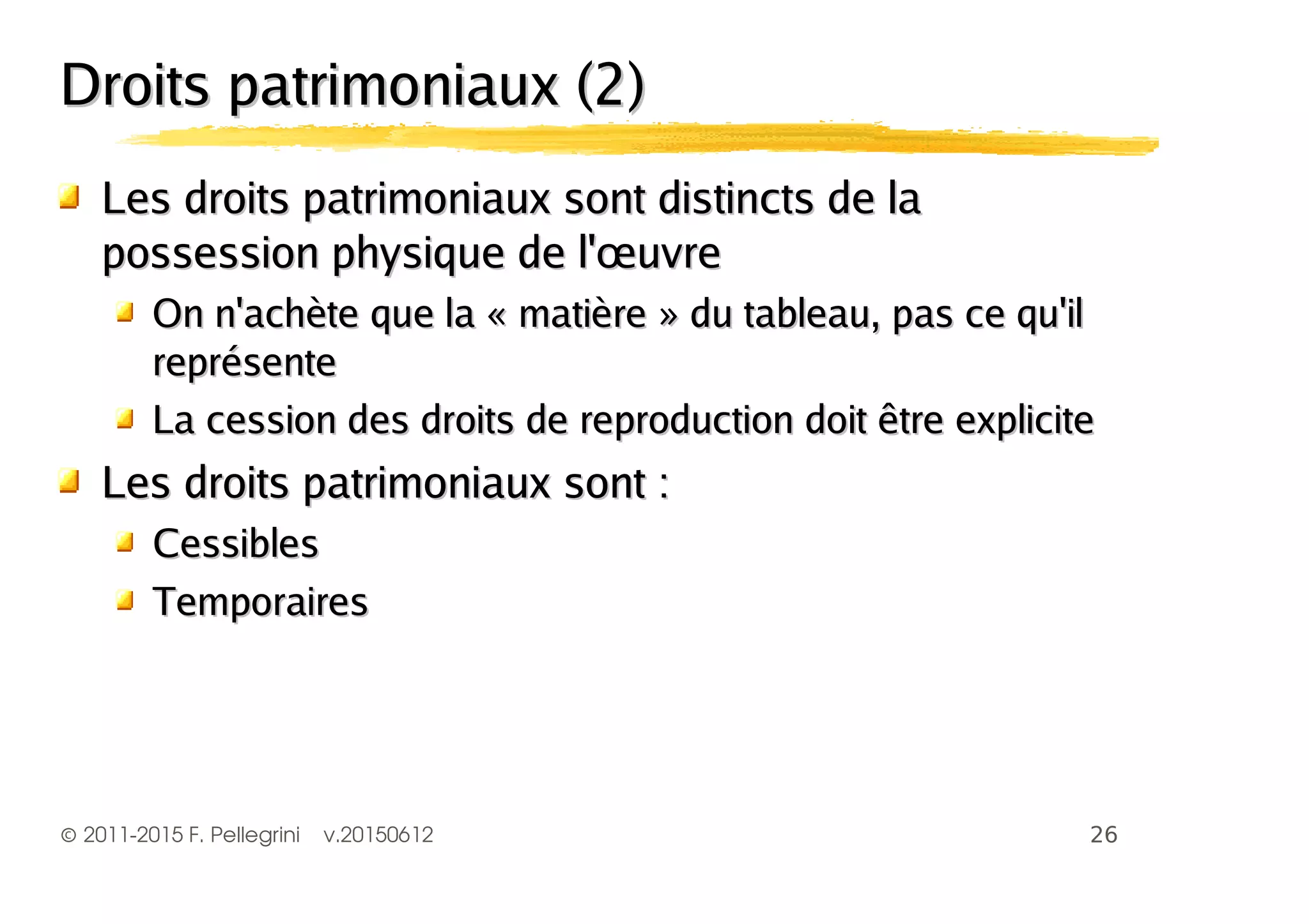 ©2011-2015 F. Pellegrini v.20150612
Droits patrimoniaux (2)Droits patrimoniaux (2)
Les droits patrimoniaux sont distincts de laLes droits patrimoniaux sont distincts de la
possession physique de l'œuvrepossession physique de l'œuvre
On n'achète que la « matière » du tableau, pas ce qu'ilOn n'achète que la « matière » du tableau, pas ce qu'il
représentereprésente
La cession des droits de reproduction doit être expliciteLa cession des droits de reproduction doit être explicite
Les droits patrimoniaux sont :Les droits patrimoniaux sont :
CessiblesCessibles
TemporairesTemporaires
 