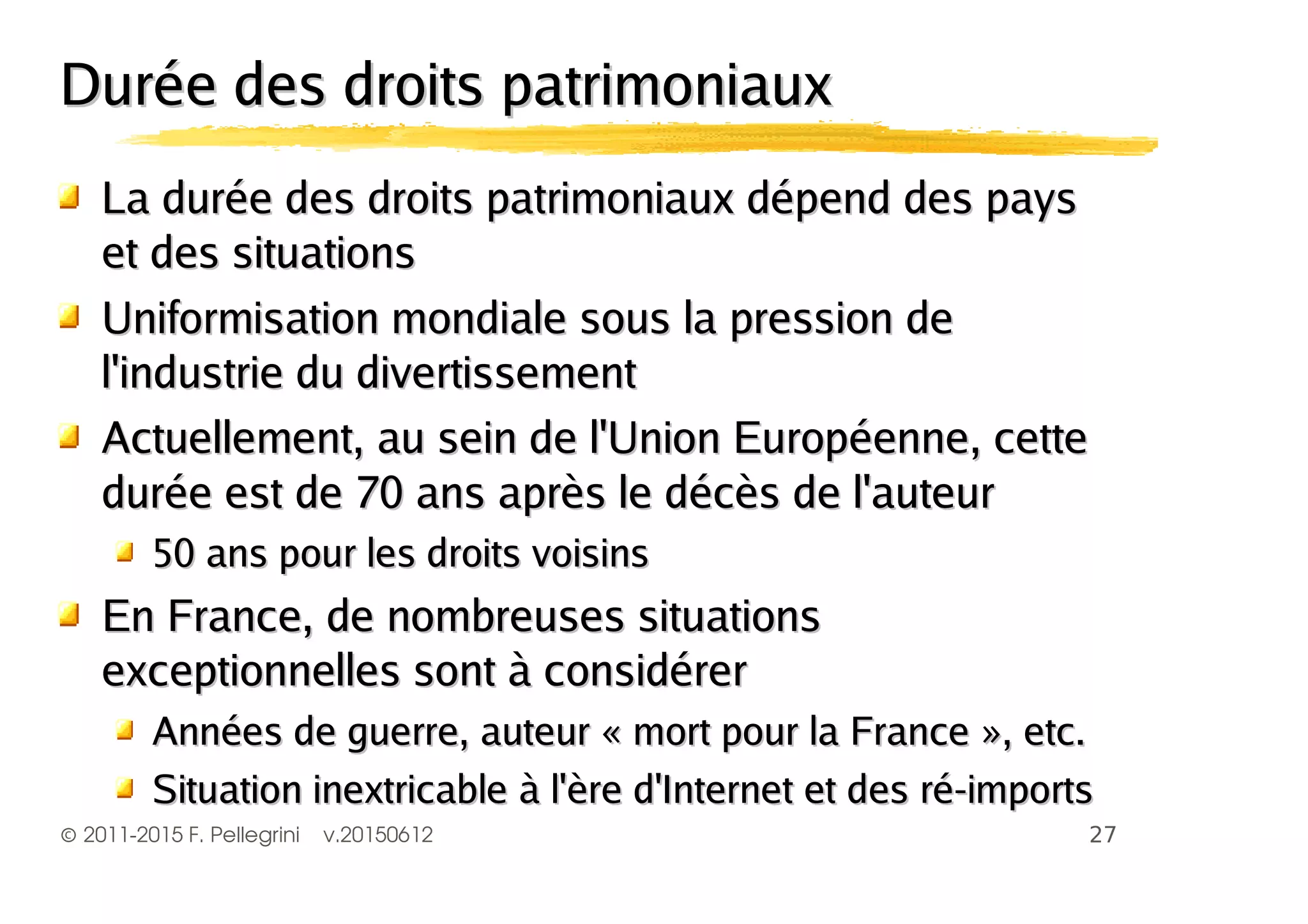 ©2011-2015 F. Pellegrini v.20150612
Durée des droits patrimoniauxDurée des droits patrimoniaux
La durée des droits patrimoniaux dépend des paysLa durée des droits patrimoniaux dépend des pays
et des situationset des situations
Uniformisation mondiale sous la pression deUniformisation mondiale sous la pression de
l'industrie du divertissementl'industrie du divertissement
Actuellement, au sein de l'Union Européenne, cetteActuellement, au sein de l'Union Européenne, cette
durée est de 70 ans après le décès de l'auteurdurée est de 70 ans après le décès de l'auteur
50 ans pour les droits voisins50 ans pour les droits voisins
En France, de nombreuses situationsEn France, de nombreuses situations
exceptionnelles sont à considérerexceptionnelles sont à considérer
Années de guerre, auteur « mort pour la France », etc.Années de guerre, auteur « mort pour la France », etc.
Situation inextricable à l'ère d'Internet et des ré-importsSituation inextricable à l'ère d'Internet et des ré-imports
 