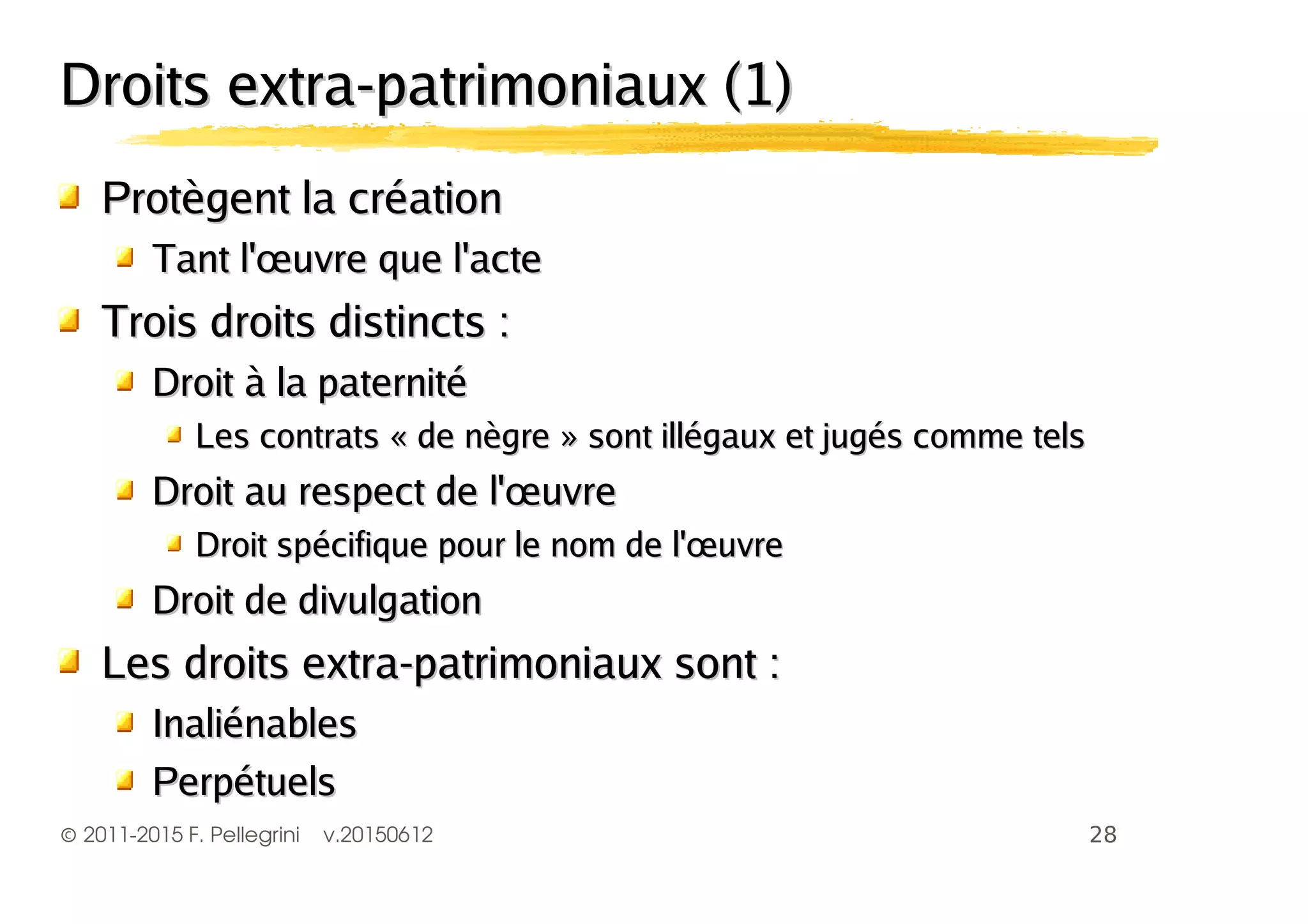 ©2011-2015 F. Pellegrini v.20150612
Droits extra-patrimoniaux (1)Droits extra-patrimoniaux (1)
Protègent la créationProtègent la création
Tant l'œuvre que l'acteTant l'œuvre que l'acte
Trois droits distincts :Trois droits distincts :
Droit à la paternitéDroit à la paternité
Les contrats « de nègre » sont illégaux et jugés comme telsLes contrats « de nègre » sont illégaux et jugés comme tels
Droit au respect de l'œuvreDroit au respect de l'œuvre
Droit spécifique pour le nom de l'œuvreDroit spécifique pour le nom de l'œuvre
Droit de divulgationDroit de divulgation
Les droits extra-patrimoniaux sont :Les droits extra-patrimoniaux sont :
InaliénablesInaliénables
PerpétuelsPerpétuels
 