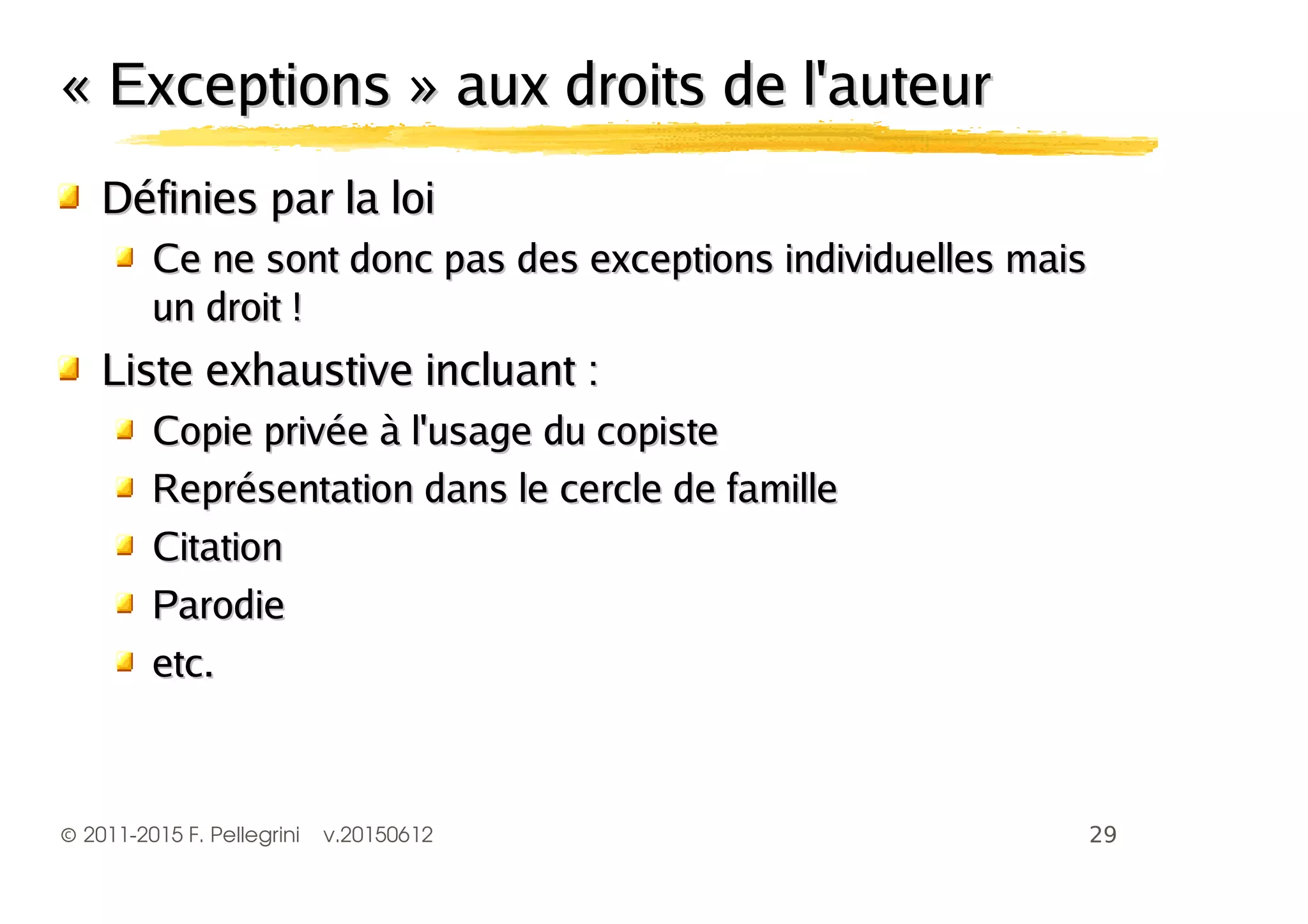 ©2011-2015 F. Pellegrini v.20150612
« Exceptions » aux droits de l'auteur« Exceptions » aux droits de l'auteur
Définies par la loiDéfinies par la loi
Ce ne sont donc pas des exceptions individuelles maisCe ne sont donc pas des exceptions individuelles mais
un droit !un droit !
Liste exhaustive incluant :Liste exhaustive incluant :
Copie privée à l'usage du copisteCopie privée à l'usage du copiste
Représentation dans le cercle de familleReprésentation dans le cercle de famille
CitationCitation
ParodieParodie
etc.etc.
 