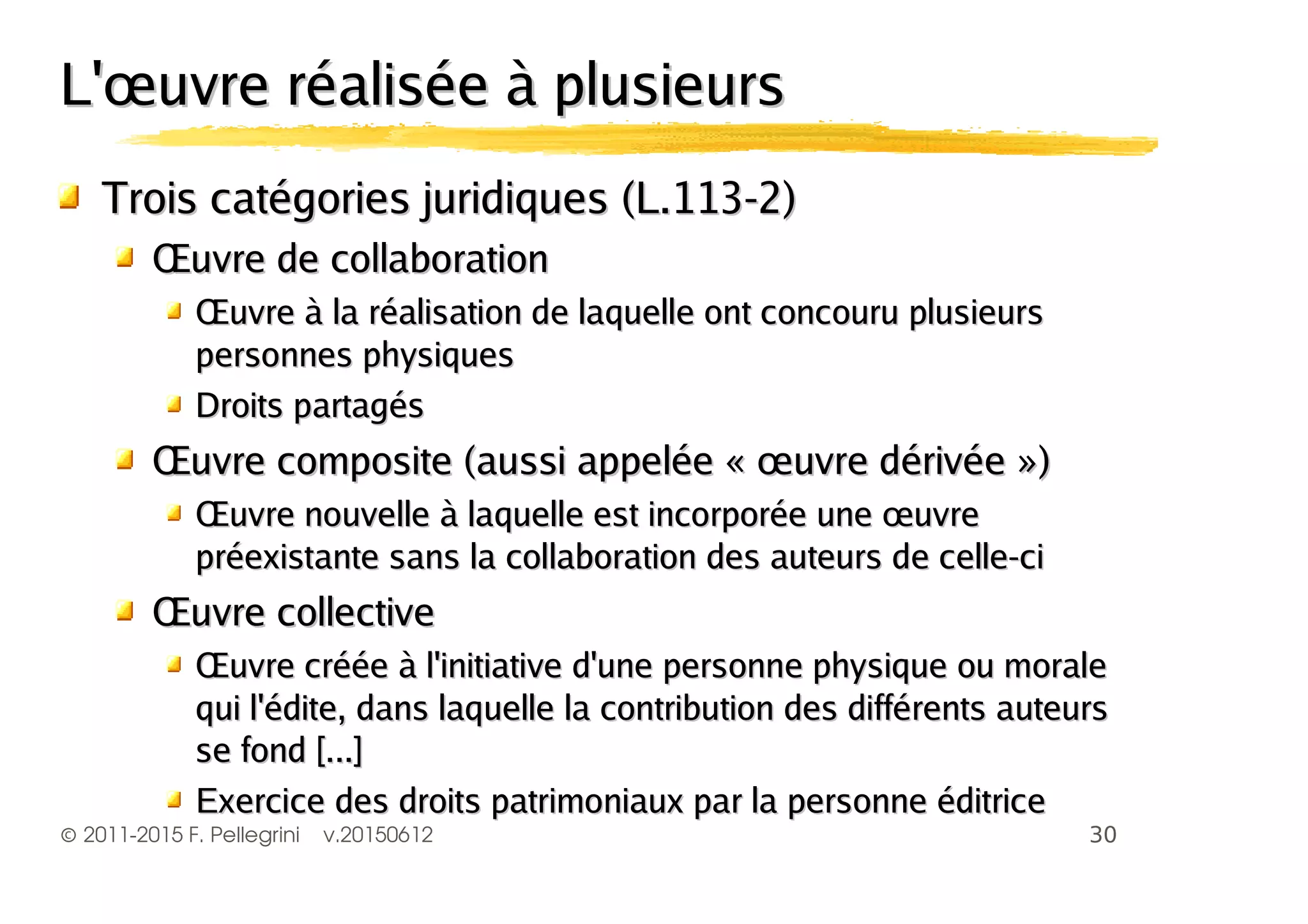 ©2011-2015 F. Pellegrini v.20150612
L'œuvre réalisée à plusieursL'œuvre réalisée à plusieurs
Trois catégories juridiques (L.113-2)Trois catégories juridiques (L.113-2)
Œuvre de collaborationŒuvre de collaboration
Œuvre à la réalisation de laquelle ont concouru plusieursŒuvre à la réalisation de laquelle ont concouru plusieurs
personnes physiquespersonnes physiques
Droits partagésDroits partagés
Œuvre composite (aussi appelée « œuvre dérivée »)Œuvre composite (aussi appelée « œuvre dérivée »)
Œuvre nouvelle à laquelle est incorporée une œuvreŒuvre nouvelle à laquelle est incorporée une œuvre
préexistante sans la collaboration des auteurs de celle-cipréexistante sans la collaboration des auteurs de celle-ci
Œuvre collectiveŒuvre collective
Œuvre créée à l'initiative d'une personne physique ou moraleŒuvre créée à l'initiative d'une personne physique ou morale
qui l'édite, dans laquelle la contribution des différents auteursqui l'édite, dans laquelle la contribution des différents auteurs
se fond [...]se fond [...]
Exercice des droits patrimoniaux par la personne éditriceExercice des droits patrimoniaux par la personne éditrice
 