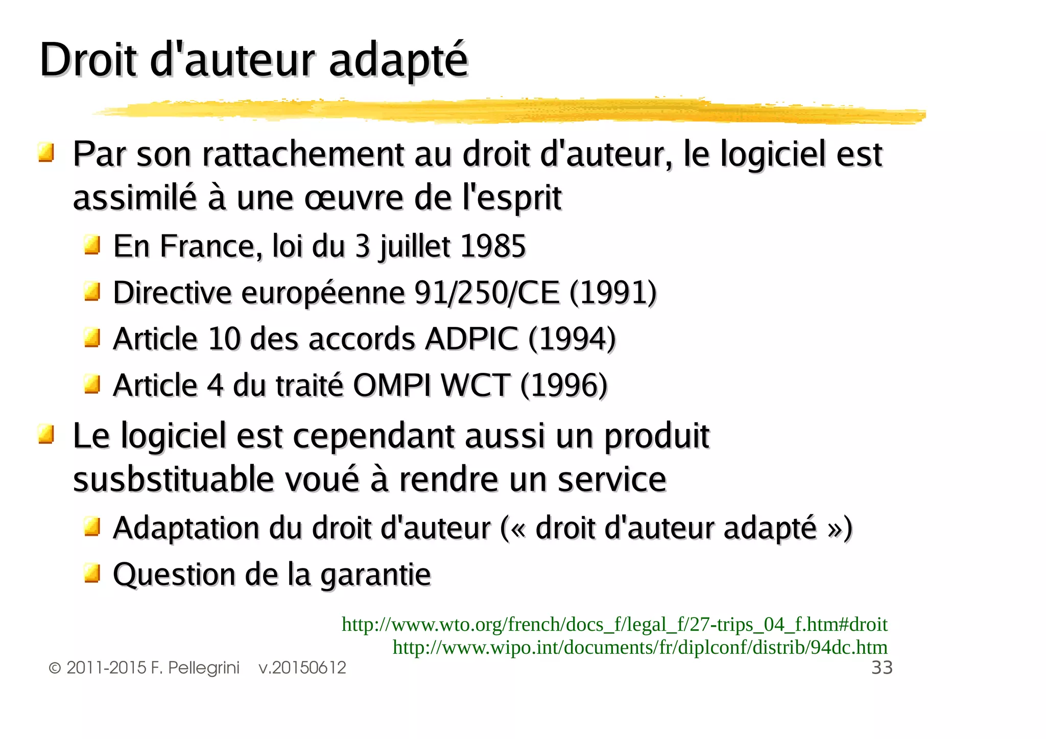 ©2011-2015 F. Pellegrini v.20150612
Par son rattachement au droit d'auteur, le logiciel estPar son rattachement au droit d'auteur, le logiciel est
assimilé à une œuvre de l'espritassimilé à une œuvre de l'esprit
En France, loi du 3 juillet 1985En France, loi du 3 juillet 1985
Directive européenne 91/250/CE (1991)Directive européenne 91/250/CE (1991)
Article 10 des accords ADPIC (1994)Article 10 des accords ADPIC (1994)
Article 4 du traité OMPI WCT (1996)Article 4 du traité OMPI WCT (1996)
Le logiciel est cependant aussi un produitLe logiciel est cependant aussi un produit
susbstituable voué à rendre un servicesusbstituable voué à rendre un service
Adaptation du droit d'auteur (« droit d'auteur adapté »)Adaptation du droit d'auteur (« droit d'auteur adapté »)
Question de la garantieQuestion de la garantie
Droit d'auteur adaptéDroit d'auteur adapté
 