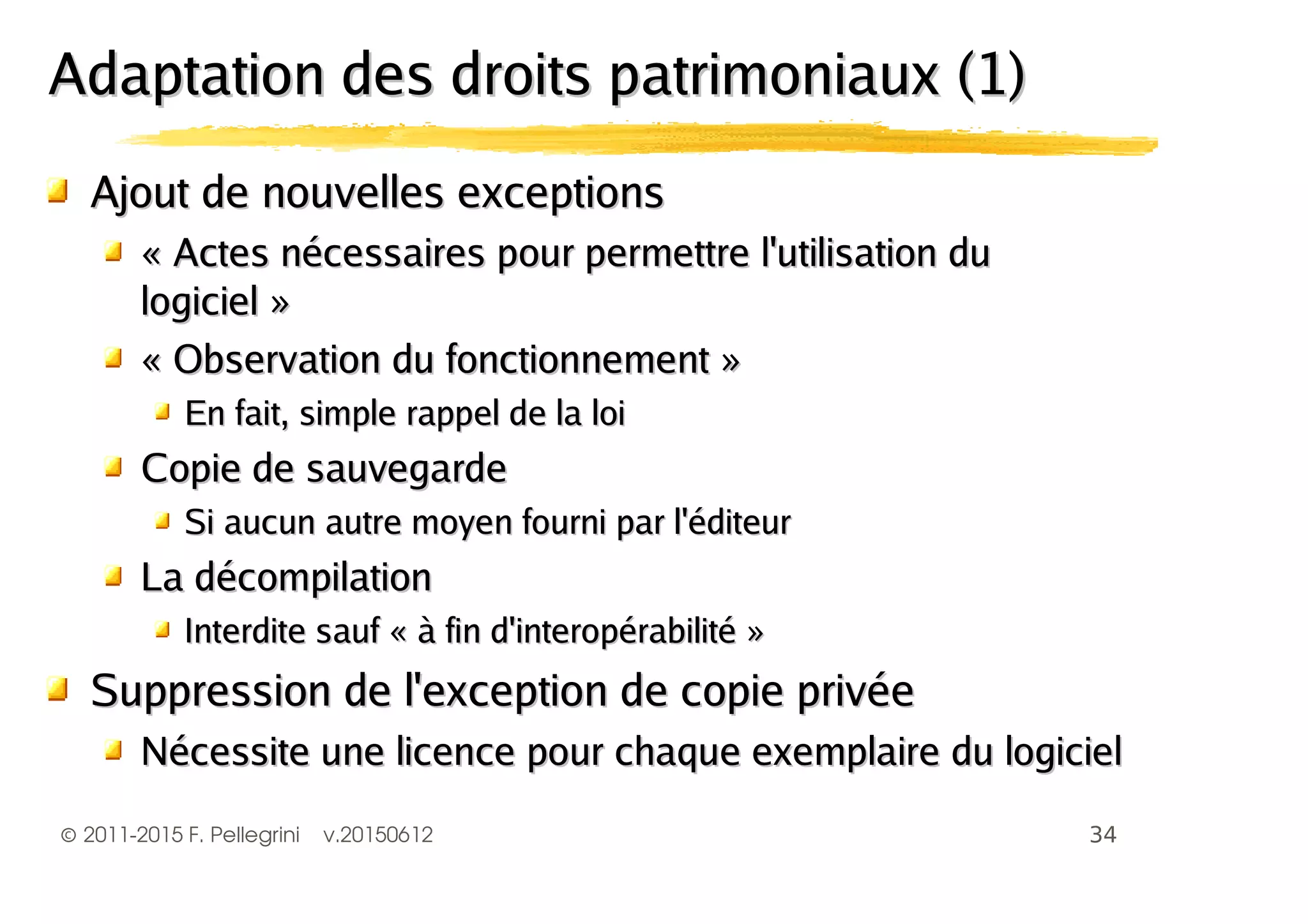 ©2011-2015 F. Pellegrini v.20150612
Ajout de nouvelles exceptionsAjout de nouvelles exceptions
« Actes nécessaires pour permettre l'utilisation du« Actes nécessaires pour permettre l'utilisation du
logiciel »logiciel »
« Observation du fonctionnement »« Observation du fonctionnement »
En fait, simple rappel de la loiEn fait, simple rappel de la loi
Copie de sauvegardeCopie de sauvegarde
Si aucun autre moyen fourni par l'éditeurSi aucun autre moyen fourni par l'éditeur
La décompilationLa décompilation
Interdite sauf « à fin d'interopérabilité »Interdite sauf « à fin d'interopérabilité »
Suppression de l'exception de copie privéeSuppression de l'exception de copie privée
Nécessite une licence pour chaque exemplaire du logicielNécessite une licence pour chaque exemplaire du logiciel
Adaptation des droits patrimoniaux (1)Adaptation des droits patrimoniaux (1)
 