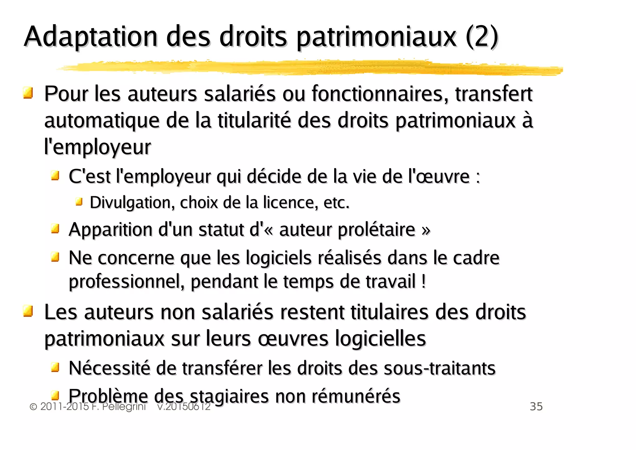 ©
Pour les auteurs salariés ou fonctionnaires, transfertPour les auteurs salariés ou fonctionnaires, transfert
automatique de la titularité des droits patrimoniaux àautomatique de la titularité des droits patrimoniaux à
l'employeurl'employeur
C'est l'employeur qui décide de la vie de l'œuvre :C'est l'employeur qui décide de la vie de l'œuvre :
Divulgation, choix de la licence, etc.Divulgation, choix de la licence, etc.
Apparition d'un statut d'« auteur prolétaire »Apparition d'un statut d'« auteur prolétaire »
Ne concerne que les logiciels réalisés dans le cadreNe concerne que les logiciels réalisés dans le cadre
professionnel, pendant le temps de travail !professionnel, pendant le temps de travail !
Les auteurs non salariés restent titulaires des droitsLes auteurs non salariés restent titulaires des droits
patrimoniaux sur leurs œuvres logiciellespatrimoniaux sur leurs œuvres logicielles
Nécessité de transférer les droits des sous-traitantsNécessité de transférer les droits des sous-traitants
Adaptation des droits patrimoniaux (2)Adaptation des droits patrimoniaux (2)
 