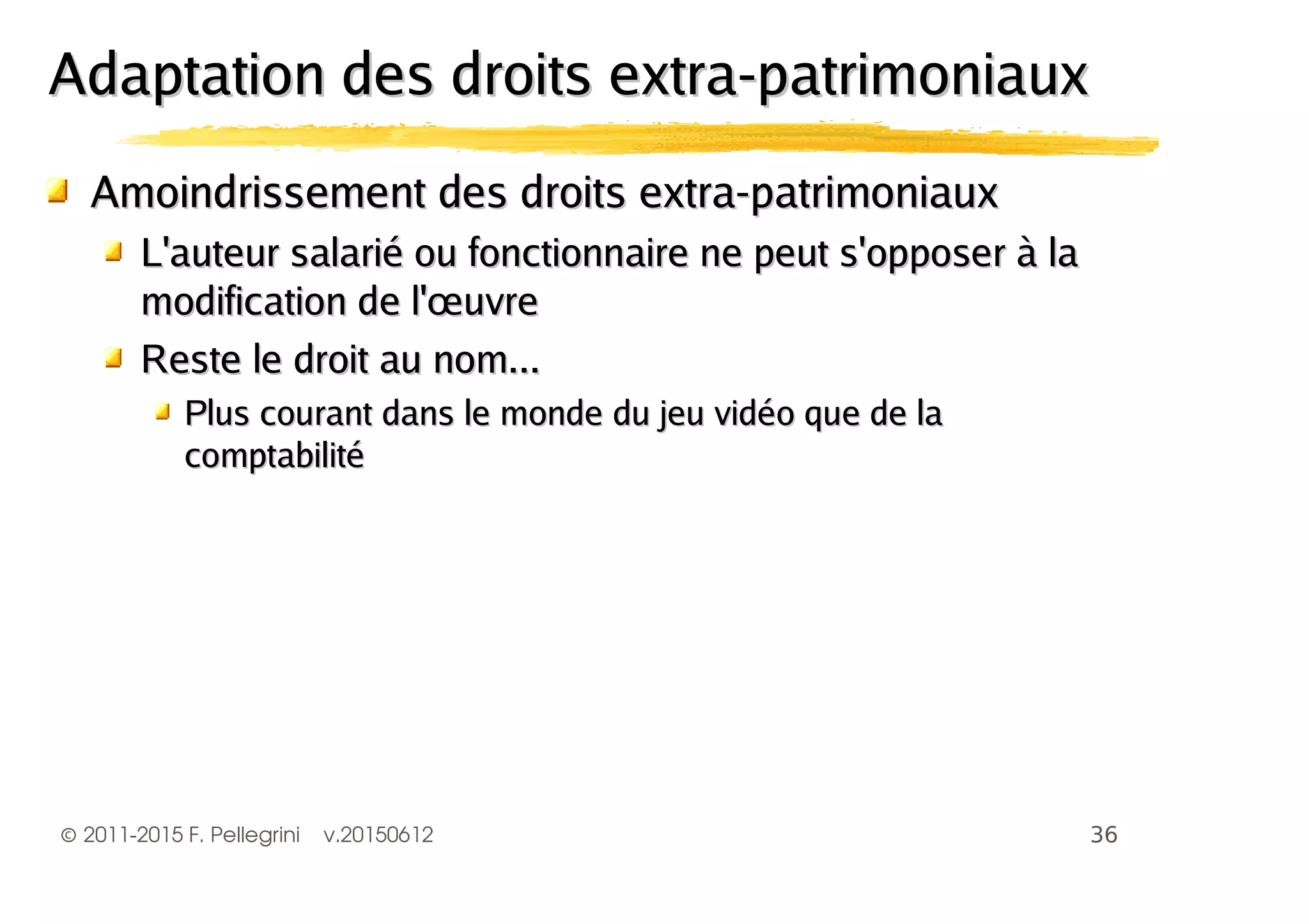 ©2011-2015 F. Pellegrini v.20150612
Amoindrissement des droits extra-patrimoniauxAmoindrissement des droits extra-patrimoniaux
L'auteur salarié ou fonctionnaire ne peut s'opposer à laL'auteur salarié ou fonctionnaire ne peut s'opposer à la
modification de l'œuvremodification de l'œuvre
Reste le droit au nom...Reste le droit au nom...
Plus courant dans le monde du jeu vidéo que de laPlus courant dans le monde du jeu vidéo que de la
comptabilitécomptabilité
Adaptation des droits extra-patrimoniauxAdaptation des droits extra-patrimoniaux
 