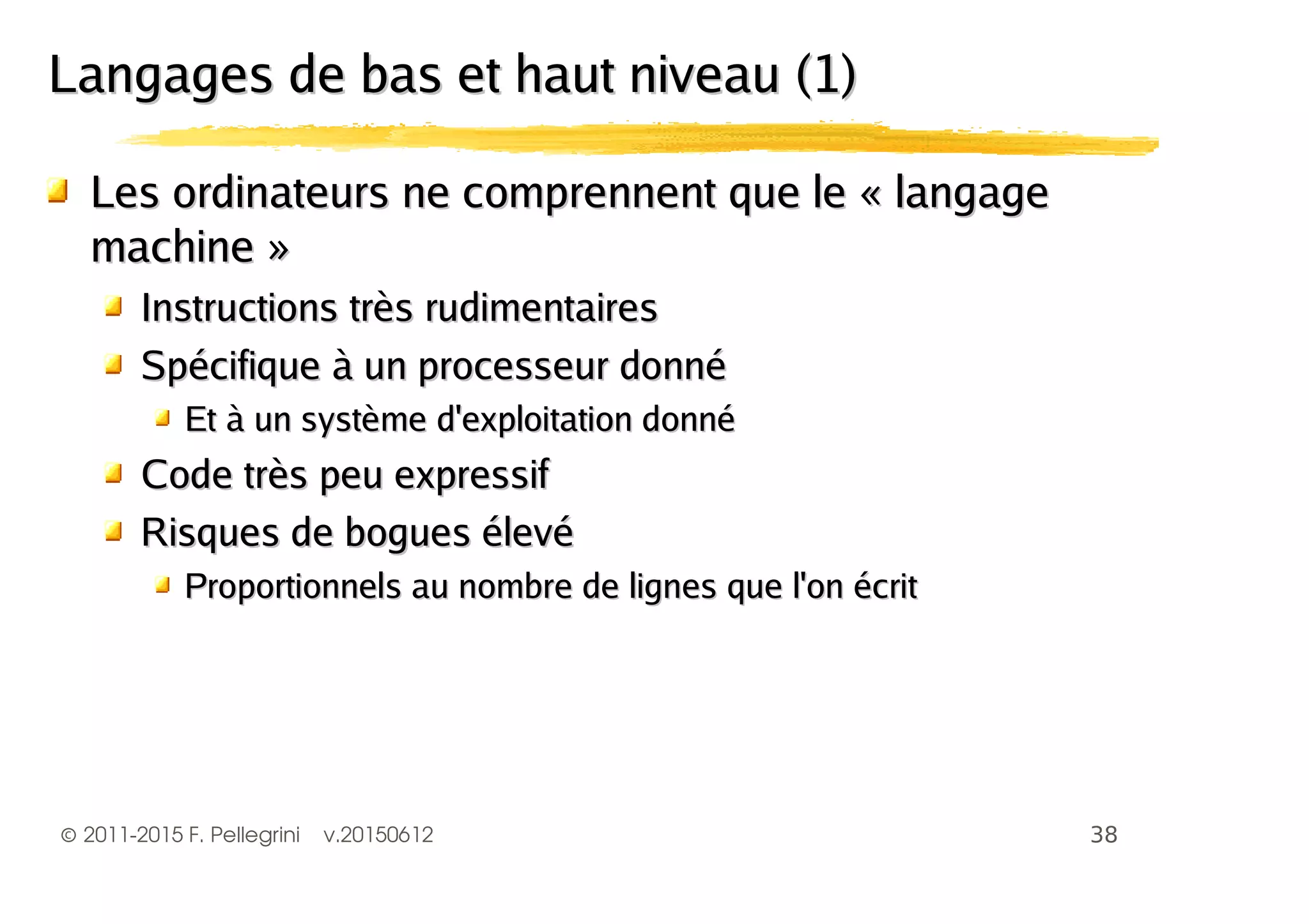 ©2011-2015 F. Pellegrini v.20150612
Les ordinateurs ne comprennent que le « langageLes ordinateurs ne comprennent que le « langage
machine »machine »
Instructions très rudimentairesInstructions très rudimentaires
Spécifique à un processeur donnéSpécifique à un processeur donné
Et à un système d'exploitation donnéEt à un système d'exploitation donné
Code très peu expressifCode très peu expressif
Risques de bogues élevéRisques de bogues élevé
Proportionnels au nombre de lignes que l'on écritProportionnels au nombre de lignes que l'on écrit
Langages de bas et haut niveau (1)Langages de bas et haut niveau (1)
 