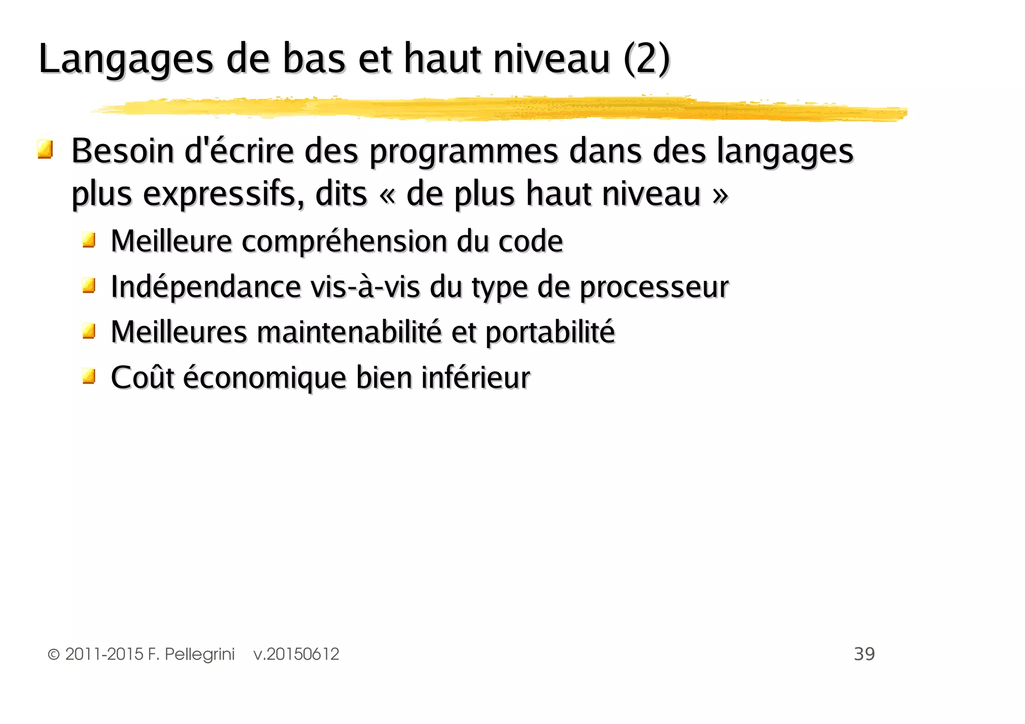©2011-2015 F. Pellegrini v.20150612
Besoin d'écrire des programmes dans des langagesBesoin d'écrire des programmes dans des langages
plus expressifs, dits « de plus haut niveau »plus expressifs, dits « de plus haut niveau »
Meilleure compréhension du codeMeilleure compréhension du code
Indépendance vis-à-vis du type de processeurIndépendance vis-à-vis du type de processeur
Meilleures maintenabilité et portabilitéMeilleures maintenabilité et portabilité
Coût économique bien inférieurCoût économique bien inférieur
Langages de bas et haut niveau (2)Langages de bas et haut niveau (2)
 