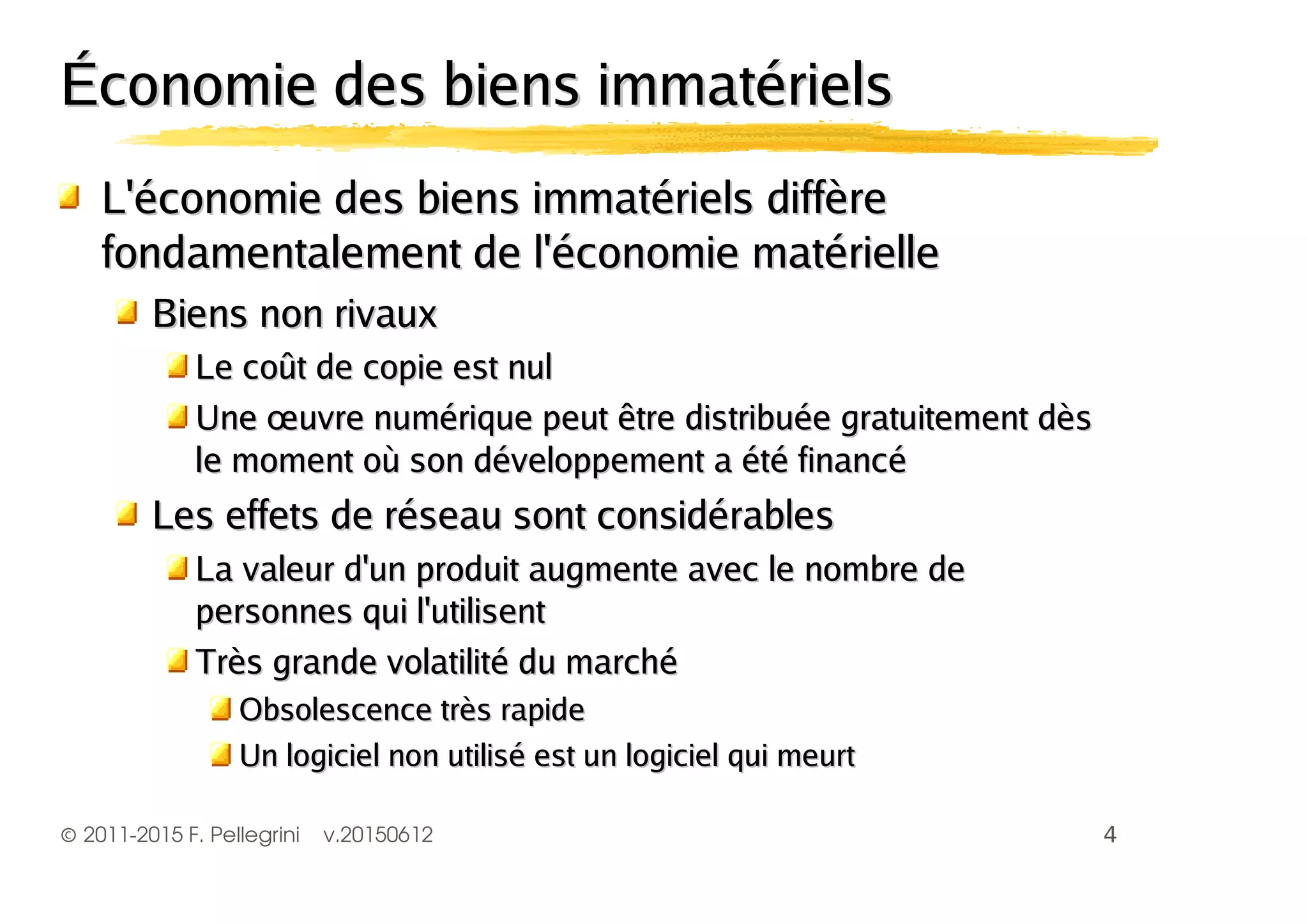 ©2011-2015 F. Pellegrini v.20150612
Économie des biens immatérielsÉconomie des biens immatériels
L'économie des biens immatériels diffèreL'économie des biens immatériels diffère
fondamentalement de l'économie matériellefondamentalement de l'économie matérielle
Biens non rivauxBiens non rivaux
Le coût de copie est nulLe coût de copie est nul
Une œuvre numérique peut être distribuée gratuitement dèsUne œuvre numérique peut être distribuée gratuitement dès
le moment où son développement a été financéle moment où son développement a été financé
Les effets de réseau sont considérablesLes effets de réseau sont considérables
La valeur d'un produit augmente avec le nombre deLa valeur d'un produit augmente avec le nombre de
personnes qui l'utilisentpersonnes qui l'utilisent
Très grande volatilité du marchéTrès grande volatilité du marché
Obsolescence très rapideObsolescence très rapide
Un logiciel non utilisé est un logiciel qui meurtUn logiciel non utilisé est un logiciel qui meurt
 