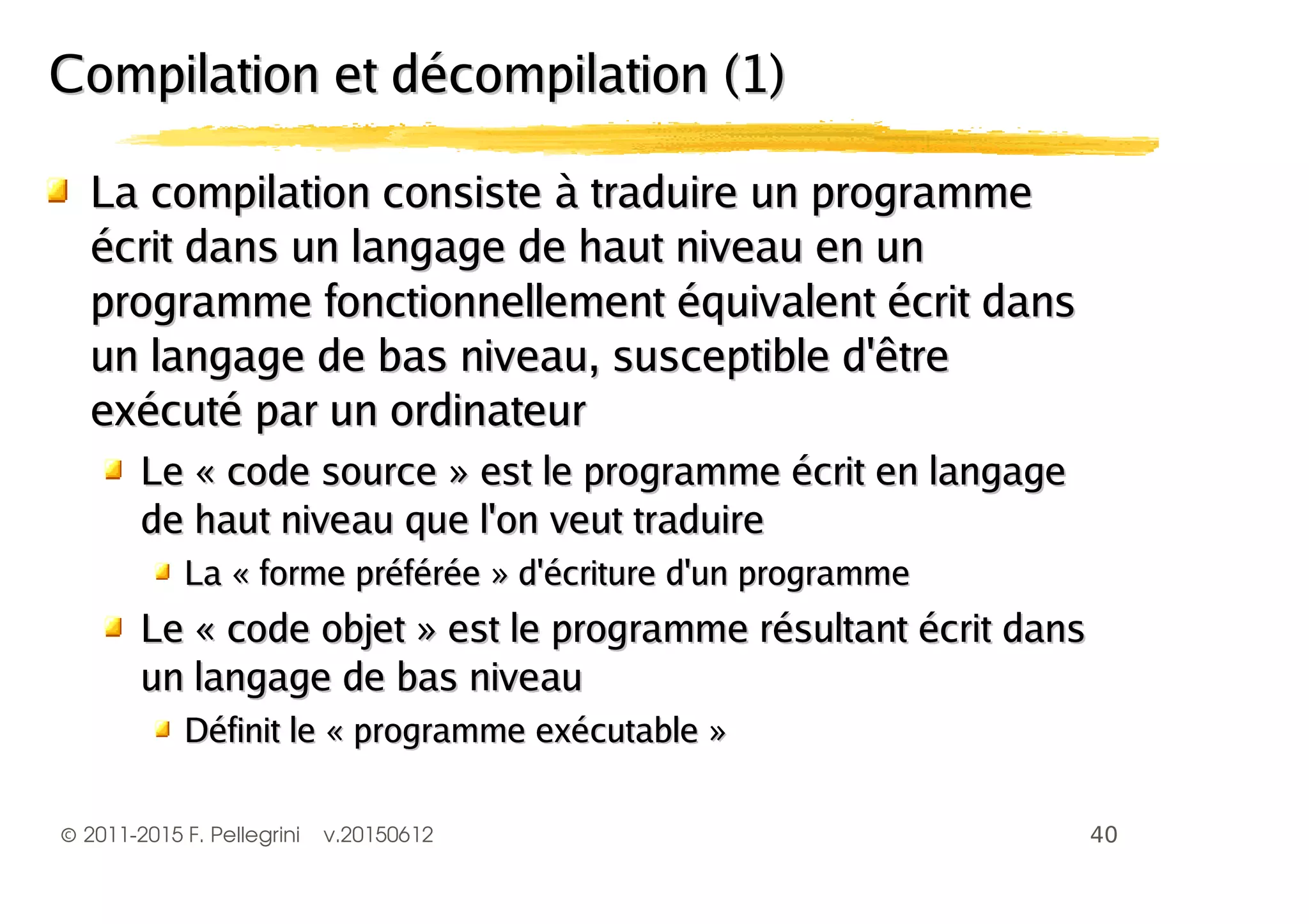 ©2011-2015 F. Pellegrini v.20150612
La compilation consiste à traduire un programmeLa compilation consiste à traduire un programme
écrit dans un langage de haut niveau en unécrit dans un langage de haut niveau en un
programme fonctionnellement équivalent écrit dansprogramme fonctionnellement équivalent écrit dans
un langage de bas niveau, susceptible d'êtreun langage de bas niveau, susceptible d'être
exécuté par un ordinateurexécuté par un ordinateur
Le « code source » est le programme écrit en langageLe « code source » est le programme écrit en langage
de haut niveau que l'on veut traduirede haut niveau que l'on veut traduire
La « forme préférée » d'écriture d'un programmeLa « forme préférée » d'écriture d'un programme
Le « code objet » est le programme résultant écrit dansLe « code objet » est le programme résultant écrit dans
un langage de bas niveauun langage de bas niveau
Définit le « programme exécutable »Définit le « programme exécutable »
Compilation et décompilation (1)Compilation et décompilation (1)
 