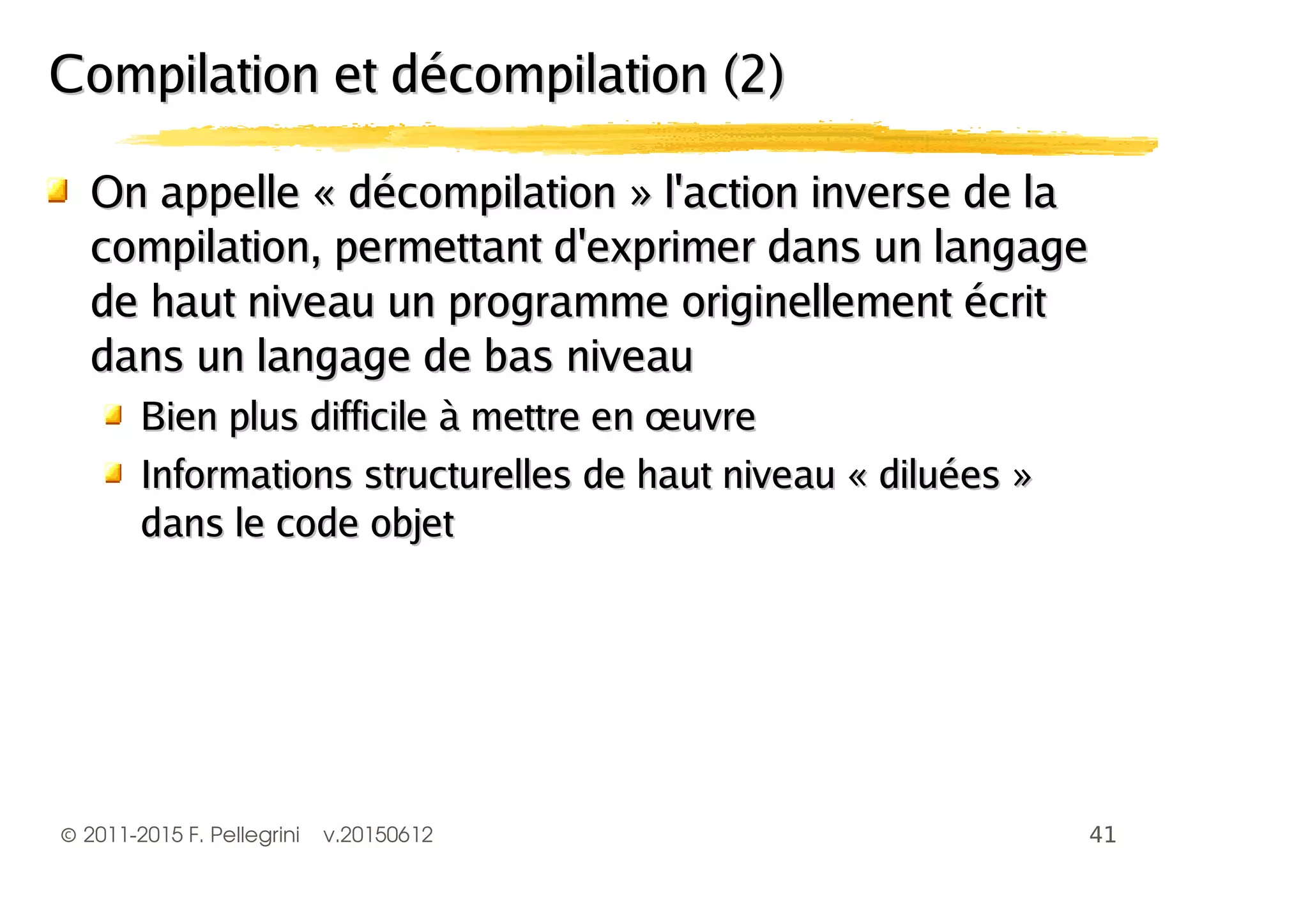 ©2011-2015 F. Pellegrini v.20150612
On appelle « décompilation » l'action inverse de laOn appelle « décompilation » l'action inverse de la
compilation, permettant d'exprimer dans un langagecompilation, permettant d'exprimer dans un langage
de haut niveau un programme originellement écritde haut niveau un programme originellement écrit
dans un langage de bas niveaudans un langage de bas niveau
Bien plus difficile à mettre en œuvreBien plus difficile à mettre en œuvre
Informations structurelles de haut niveau « diluées »Informations structurelles de haut niveau « diluées »
dans le code objetdans le code objet
Compilation et décompilation (2)Compilation et décompilation (2)
 