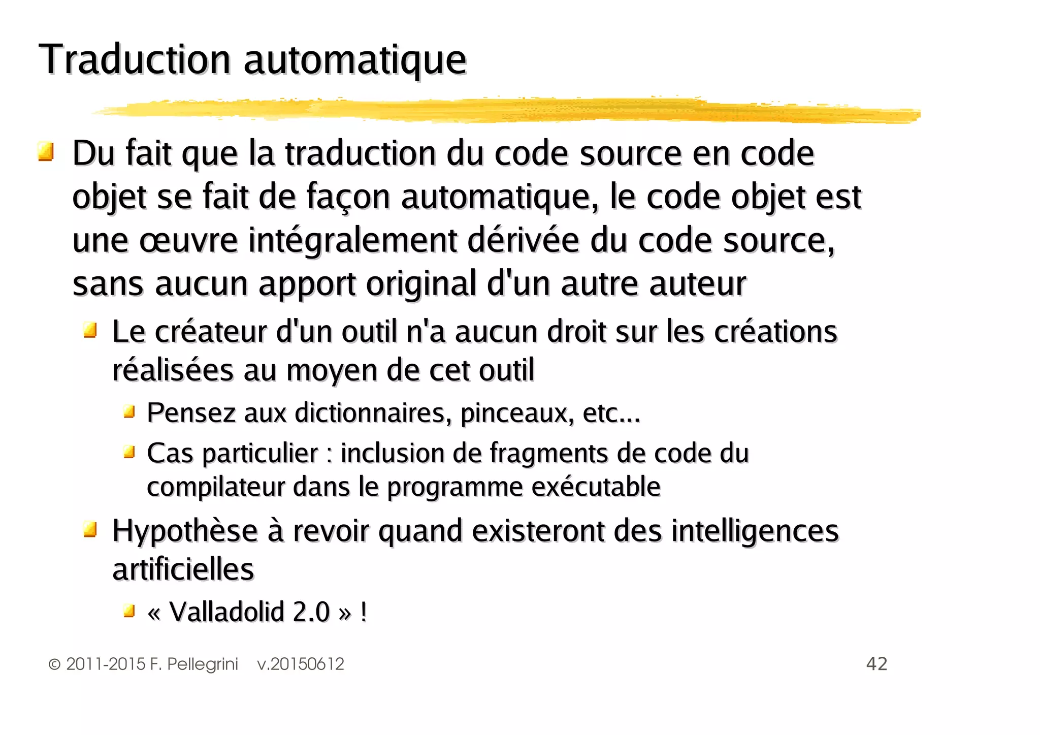©2011-2015 F. Pellegrini v.20150612
Du fait que la traduction du code source en codeDu fait que la traduction du code source en code
objet se fait de façon automatique, le code objet estobjet se fait de façon automatique, le code objet est
une œuvre intégralement dérivée du code source,une œuvre intégralement dérivée du code source,
sans aucun apport original d'un autre auteursans aucun apport original d'un autre auteur
Le créateur d'un outil n'a aucun droit sur les créationsLe créateur d'un outil n'a aucun droit sur les créations
réalisées au moyen de cet outilréalisées au moyen de cet outil
Pensez aux dictionnaires, pinceaux, etc...Pensez aux dictionnaires, pinceaux, etc...
Cas particulier : inclusion de fragments de code duCas particulier : inclusion de fragments de code du
compilateur dans le programme exécutablecompilateur dans le programme exécutable
Hypothèse à revoir quand existeront des intelligencesHypothèse à revoir quand existeront des intelligences
artificiellesartificielles
« Valladolid 2.0 » !« Valladolid 2.0 » !
Traduction automatiqueTraduction automatique
 