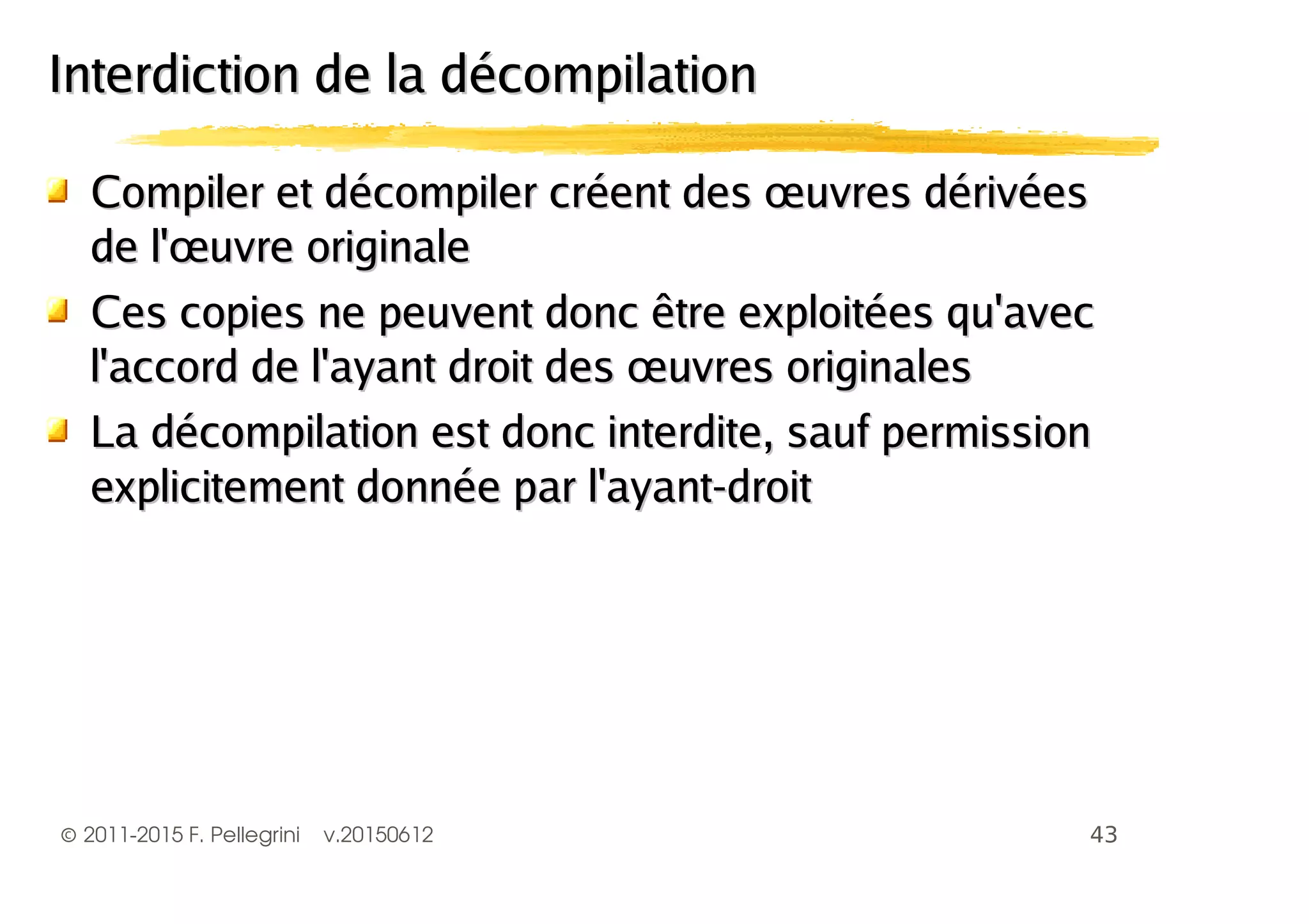 ©2011-2015 F. Pellegrini v.20150612
Compiler et décompiler créent des œuvres dérivéesCompiler et décompiler créent des œuvres dérivées
de l'œuvre originalede l'œuvre originale
Ces copies ne peuvent donc être exploitées qu'avecCes copies ne peuvent donc être exploitées qu'avec
l'accord de l'ayant droit des œuvres originalesl'accord de l'ayant droit des œuvres originales
La décompilation est donc interdite, sauf permissionLa décompilation est donc interdite, sauf permission
explicitement donnée par l'ayant-droitexplicitement donnée par l'ayant-droit
Interdiction de la décompilationInterdiction de la décompilation
 