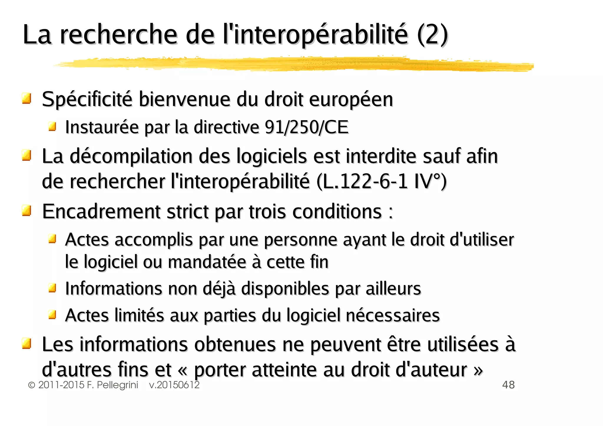©2011-2015 F. Pellegrini v.20150612
La recherche de l'interopérabilité (2)La recherche de l'interopérabilité (2)
Spécificité bienvenue du droit européenSpécificité bienvenue du droit européen
Instaurée par la directive 91/250/CEInstaurée par la directive 91/250/CE
La décompilation des logiciels est interdite sauf afinLa décompilation des logiciels est interdite sauf afin
de rechercher l'interopérabilité (L.122-6-1 IV°)de rechercher l'interopérabilité (L.122-6-1 IV°)
Encadrement strict par trois conditions :Encadrement strict par trois conditions :
Actes accomplis par une personne ayant le droit d'utiliserActes accomplis par une personne ayant le droit d'utiliser
le logiciel ou mandatée à cette finle logiciel ou mandatée à cette fin
Informations non déjà disponibles par ailleursInformations non déjà disponibles par ailleurs
Actes limités aux parties du logiciel nécessairesActes limités aux parties du logiciel nécessaires
Les informations obtenues ne peuvent être utilisées àLes informations obtenues ne peuvent être utilisées à
d'autres fins et « porter atteinte au droit d'auteur »d'autres fins et « porter atteinte au droit d'auteur »
 