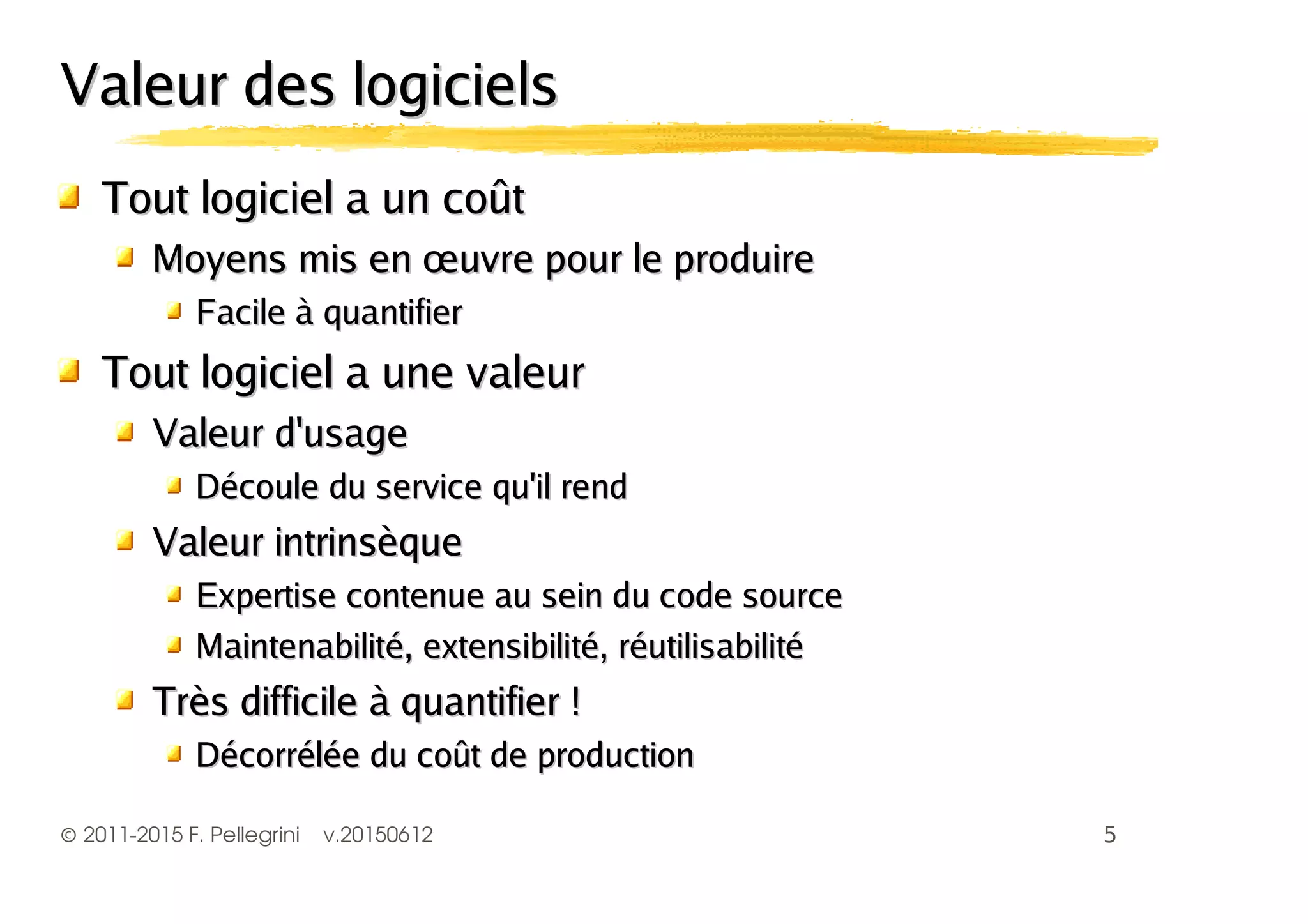 ©2011-2015 F. Pellegrini v.20150612
Valeur des logicielsValeur des logiciels
Tout logiciel a un coûtTout logiciel a un coût
Moyens mis en œuvre pour le produireMoyens mis en œuvre pour le produire
Facile à quantifierFacile à quantifier
Tout logiciel a une valeurTout logiciel a une valeur
Valeur d'usageValeur d'usage
Découle du service qu'il rendDécoule du service qu'il rend
Valeur intrinsèqueValeur intrinsèque
Expertise contenue au sein du code sourceExpertise contenue au sein du code source
Maintenabilité, extensibilité, réutilisabilitéMaintenabilité, extensibilité, réutilisabilité
Très difficile à quantifier !Très difficile à quantifier !
Décorrélée du coût de productionDécorrélée du coût de production
 
