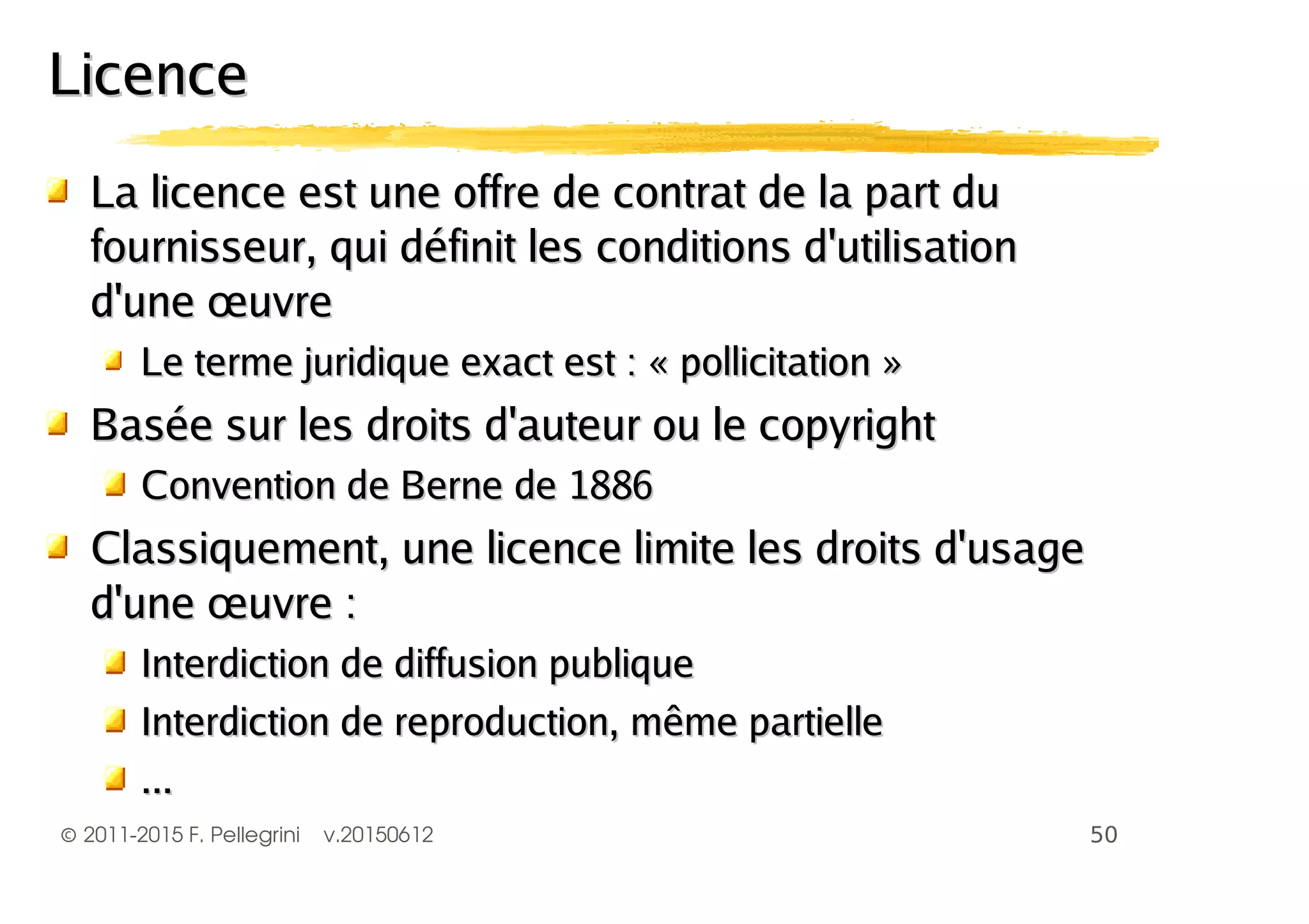 ©2011-2015 F. Pellegrini v.20150612
LLa licence est une offre de contrat de la part dua licence est une offre de contrat de la part du
fournisseur, qui définit les conditions d'utilisationfournisseur, qui définit les conditions d'utilisation
d'une œuvred'une œuvre
Le terme juridique exact est : « pollicitation »Le terme juridique exact est : « pollicitation »
Basée sur les droits d'auteur ou le copyrightBasée sur les droits d'auteur ou le copyright
Convention de Berne de 1886Convention de Berne de 1886
Classiquement, une licence limite les droits d'usageClassiquement, une licence limite les droits d'usage
d'une œuvre :d'une œuvre :
Interdiction de diffusion publiqueInterdiction de diffusion publique
Interdiction de reproduction, même partielleInterdiction de reproduction, même partielle
......
LicenceLicence
 