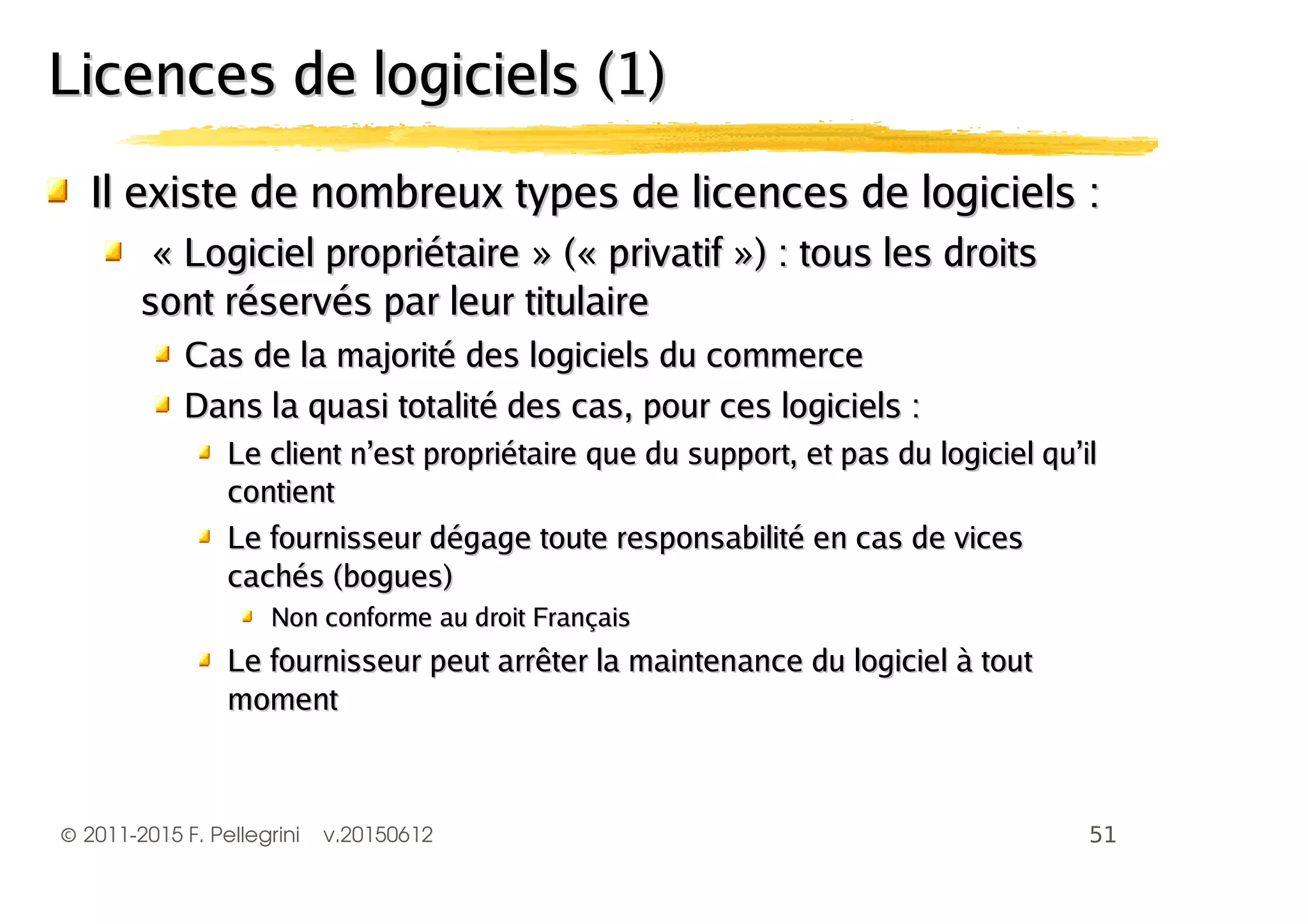 ©2011-2015 F. Pellegrini v.20150612
Il existe de nombreux types de licences de logiciels :Il existe de nombreux types de licences de logiciels :
«« Logiciel propriétaireLogiciel propriétaire » (« privatif ») : tous les droits» (« privatif ») : tous les droits
sont réservés par leur titulairesont réservés par leur titulaire
Cas de la majorité des logiciels du commerceCas de la majorité des logiciels du commerce
Dans la quasi totalité des cas, pour ces logiciels :Dans la quasi totalité des cas, pour ces logiciels :
Le client n’est propriétaire que du support, et pas du logiciel qu’ilLe client n’est propriétaire que du support, et pas du logiciel qu’il
contientcontient
Le fournisseur dégage toute responsabilité en cas de vicesLe fournisseur dégage toute responsabilité en cas de vices
cachés (bogues)cachés (bogues)
Non conforme au droit FrançaisNon conforme au droit Français
Le fournisseur peut arrêter la maintenance du logiciel à toutLe fournisseur peut arrêter la maintenance du logiciel à tout
momentmoment
Licences de logiciels (1)Licences de logiciels (1)
 