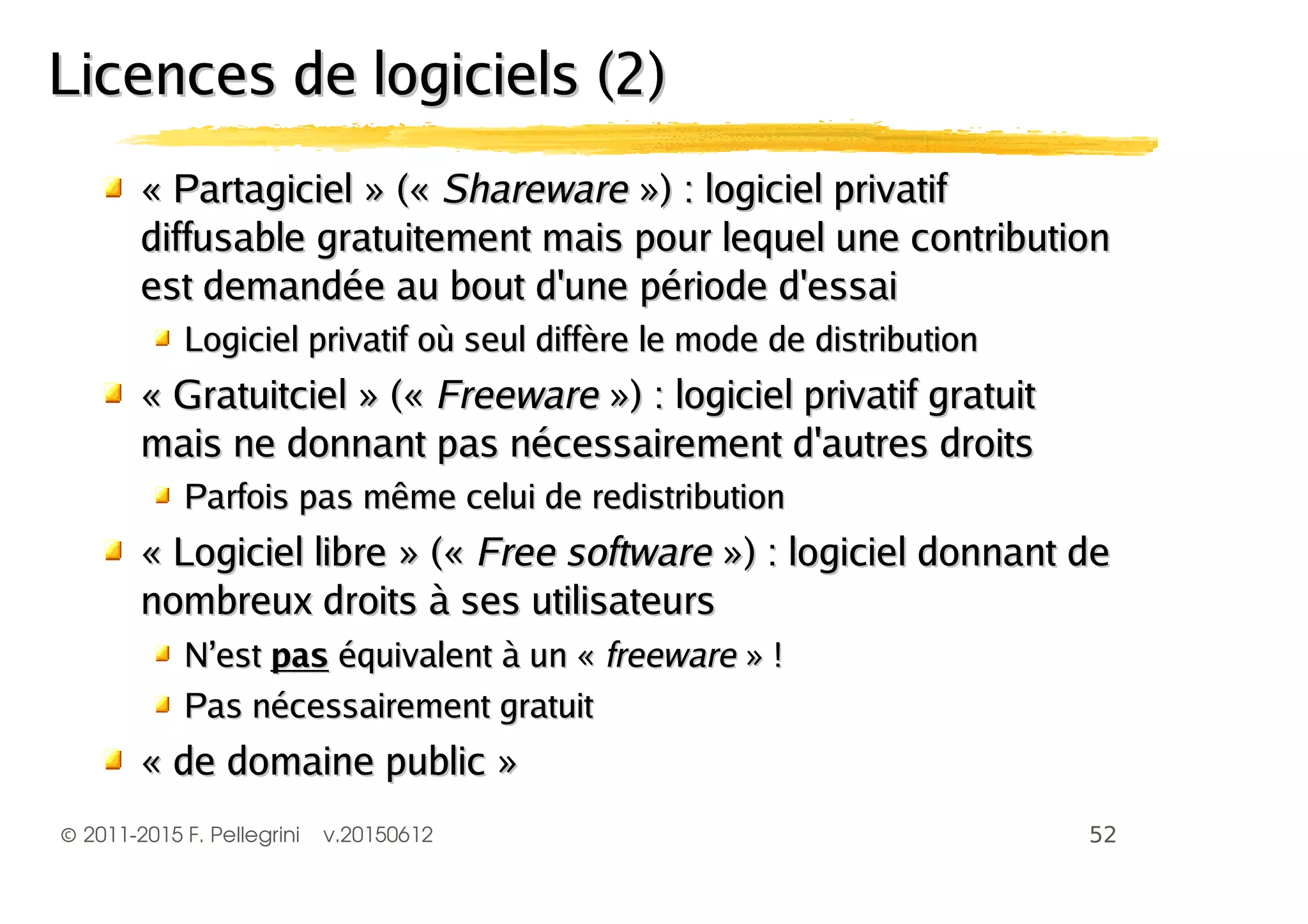 ©2011-2015 F. Pellegrini v.20150612
«« PartagicielPartagiciel » («» (« SharewareShareware ») : logiciel privatif») : logiciel privatif
diffusable gratuitement mais pour lequel une contributiondiffusable gratuitement mais pour lequel une contribution
est demandée au bout d'une période d'essaiest demandée au bout d'une période d'essai
Logiciel privatif où seul diffère le mode de distributionLogiciel privatif où seul diffère le mode de distribution
«« GratuitcielGratuitciel » («» (« FreewareFreeware ») : logiciel privatif gratuit») : logiciel privatif gratuit
mais ne donnant pas nécessairement d'autres droitsmais ne donnant pas nécessairement d'autres droits
Parfois pas même celui de redistributionParfois pas même celui de redistribution
«« Logiciel libreLogiciel libre » («» (« Free softwareFree software ») : logiciel donnant de») : logiciel donnant de
nombreux droits à ses utilisateursnombreux droits à ses utilisateurs
N’estN’est paspas équivalent à un «équivalent à un « freewarefreeware » !» !
Pas nécessairement gratuitPas nécessairement gratuit
« de domaine public »« de domaine public »
Licences de logiciels (2)Licences de logiciels (2)
 