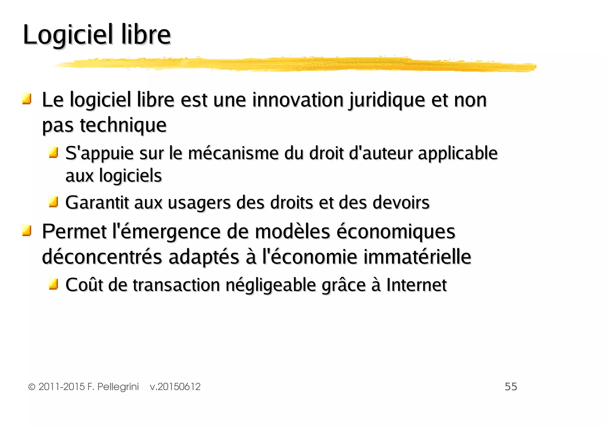 ©2011-2015 F. Pellegrini v.20150612
Logiciel libreLogiciel libre
Le logiciel libre est une innovation juridique et nonLe logiciel libre est une innovation juridique et non
pas techniquepas technique
S'appuie sur le mécanisme du droit d'auteur applicableS'appuie sur le mécanisme du droit d'auteur applicable
aux logicielsaux logiciels
Garantit aux usagers des droits et des devoirsGarantit aux usagers des droits et des devoirs
Permet l'émergence de modèles économiquesPermet l'émergence de modèles économiques
déconcentrés adaptés à l'économie immatérielledéconcentrés adaptés à l'économie immatérielle
Coût de transaction négligeable grâce à InternetCoût de transaction négligeable grâce à Internet
 