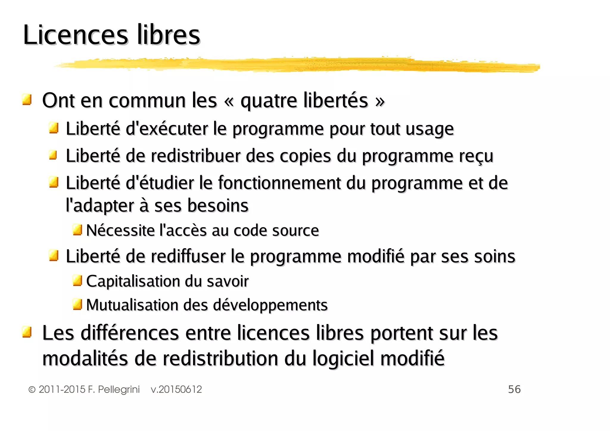 ©2011-2015 F. Pellegrini v.20150612
Licences libresLicences libres
Ont en commun les « quatre libertés »Ont en commun les « quatre libertés »
Liberté d'exécuter le programme pour tout usageLiberté d'exécuter le programme pour tout usage
Liberté de redistribuer des copies du programme reçuLiberté de redistribuer des copies du programme reçu
Liberté d'étudier le fonctionnement du programme et deLiberté d'étudier le fonctionnement du programme et de
l'adapter à ses besoinsl'adapter à ses besoins
Nécessite l'accès au code sourceNécessite l'accès au code source
Liberté de rediffuser le programme modifié par ses soinsLiberté de rediffuser le programme modifié par ses soins
Capitalisation du savoirCapitalisation du savoir
Mutualisation des développementsMutualisation des développements
Les différences entre licences libres portent sur lesLes différences entre licences libres portent sur les
modalités de redistribution du logiciel modifiémodalités de redistribution du logiciel modifié
 