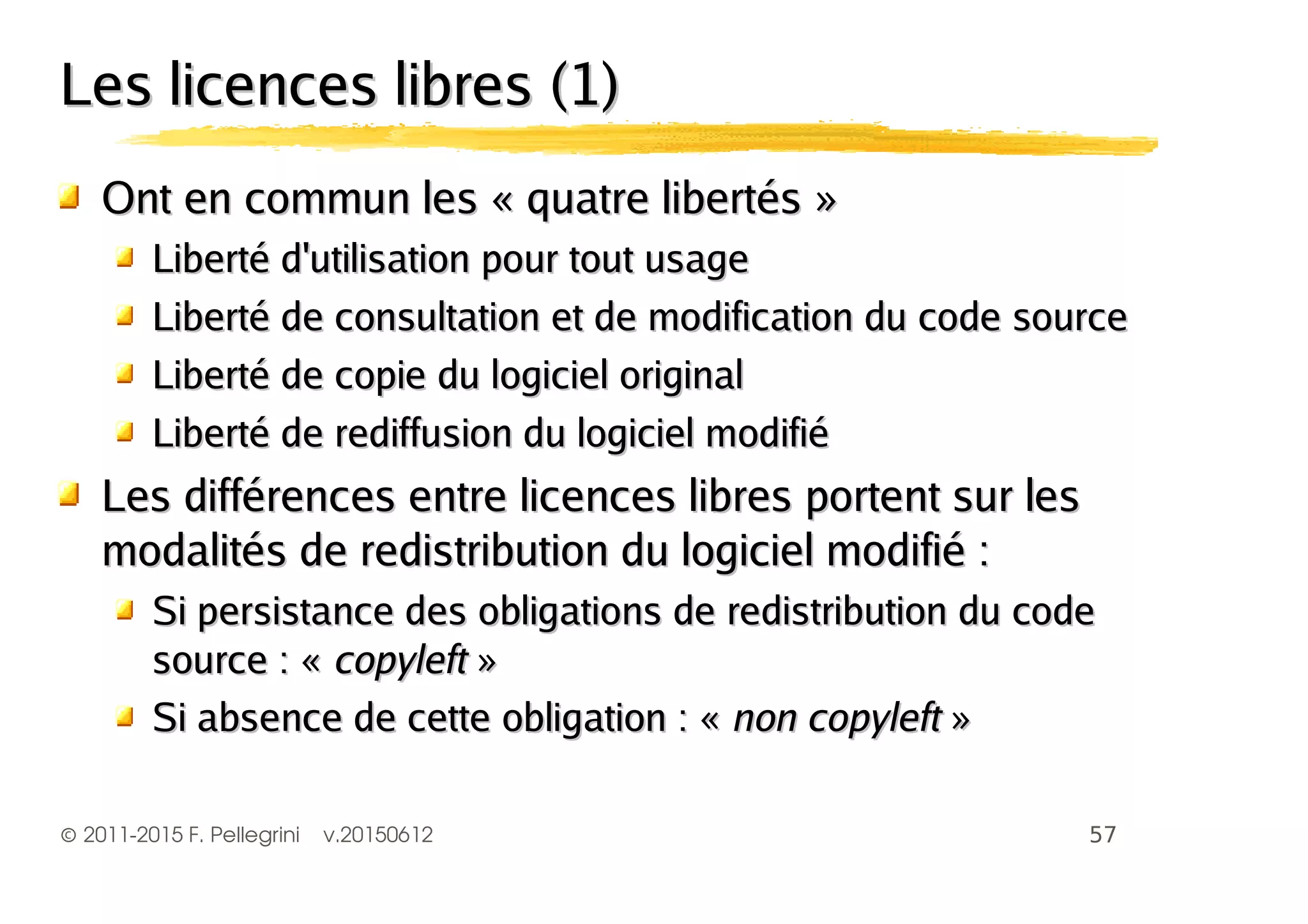 ©2011-2015 F. Pellegrini v.20150612
Les licences libres (1)Les licences libres (1)
Ont en commun les « quatre libertés »Ont en commun les « quatre libertés »
Liberté d'utilisation pour tout usageLiberté d'utilisation pour tout usage
Liberté de consultation et de modification du code sourceLiberté de consultation et de modification du code source
Liberté de copie du logiciel originalLiberté de copie du logiciel original
Liberté de rediffusion du logiciel modifiéLiberté de rediffusion du logiciel modifié
Les différences entre licences libres portent sur lesLes différences entre licences libres portent sur les
modalités de redistribution du logiciel modifié :modalités de redistribution du logiciel modifié :
Si persistance des obligations de redistribution du codeSi persistance des obligations de redistribution du code
source : «source : « copyleftcopyleft »»
Si absence de cette obligation : «Si absence de cette obligation : « non copyleftnon copyleft »»
 