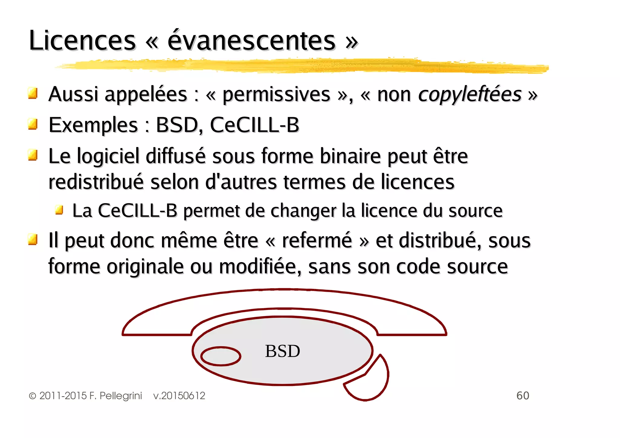 ©2011-2015 F. Pellegrini v.20150612
Licences « évanescentes »Licences « évanescentes »
Aussi appelées : « permissives », « nonAussi appelées : « permissives », « non copyleftéescopyleftées »»
Exemples : BSD, CeCILL-BExemples : BSD, CeCILL-B
Le logiciel diffusé sous forme binaire peut êtreLe logiciel diffusé sous forme binaire peut être
redistribué selon d'autres termes de licencesredistribué selon d'autres termes de licences
La CeCILL-B permet de changer la licence du sourceLa CeCILL-B permet de changer la licence du source
Il peut donc même être « refermé » et distribué, sousIl peut donc même être « refermé » et distribué, sous
forme originale ou modifiée, sans son code sourceforme originale ou modifiée, sans son code source
-."
 