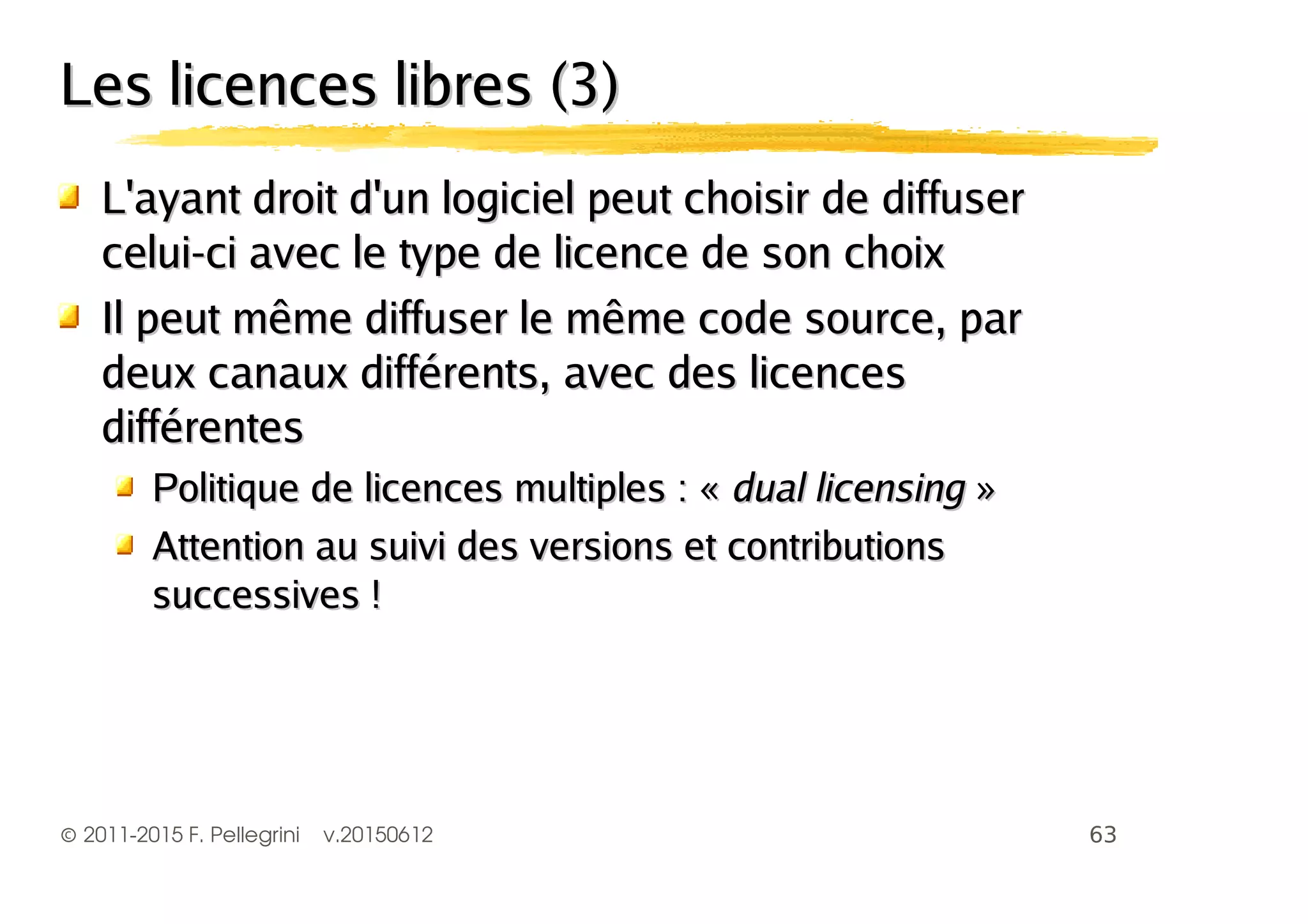 ©2011-2015 F. Pellegrini v.20150612
Les licences libres (3)Les licences libres (3)
L'ayant droit d'un logiciel peut choisir de diffuserL'ayant droit d'un logiciel peut choisir de diffuser
celui-ci avec le type de licence de son choixcelui-ci avec le type de licence de son choix
Il peut même diffuser le même code source, parIl peut même diffuser le même code source, par
deux canaux différents, avec des licencesdeux canaux différents, avec des licences
différentesdifférentes
Politique de licences multiples : «Politique de licences multiples : « dual licensingdual licensing »»
Attention au suivi des versions et contributionsAttention au suivi des versions et contributions
successives !successives !
 