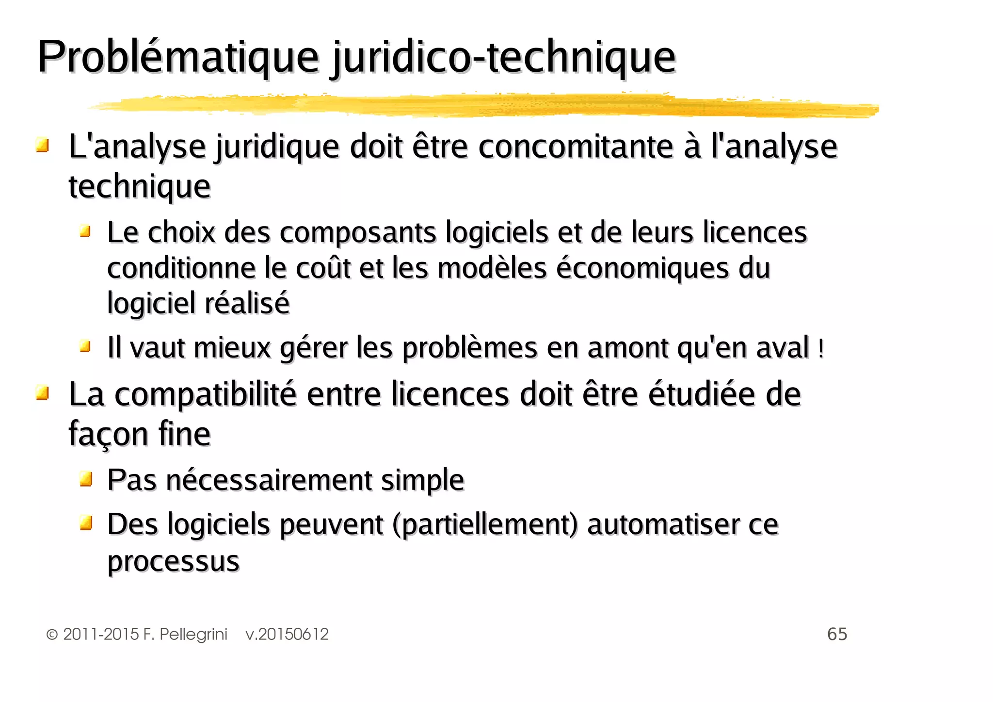 ©2011-2015 F. Pellegrini v.20150612
L'analyse juridique doit être concomitante à l'analyseL'analyse juridique doit être concomitante à l'analyse
techniquetechnique
Le choix des composants logiciels et de leurs licencesLe choix des composants logiciels et de leurs licences
conditionne le coût et les modèles économiques duconditionne le coût et les modèles économiques du
logiciel réalisélogiciel réalisé
Il vaut mieux gérer les problèmes en amont qu'en avalIl vaut mieux gérer les problèmes en amont qu'en aval !!
La compatibilité entre licences doit être étudiée deLa compatibilité entre licences doit être étudiée de
façon finefaçon fine
Pas nécessairement simplePas nécessairement simple
Des logiciels peuvent (partiellement) automatiser ceDes logiciels peuvent (partiellement) automatiser ce
processusprocessus
Problématique juridico-techniqueProblématique juridico-technique
 