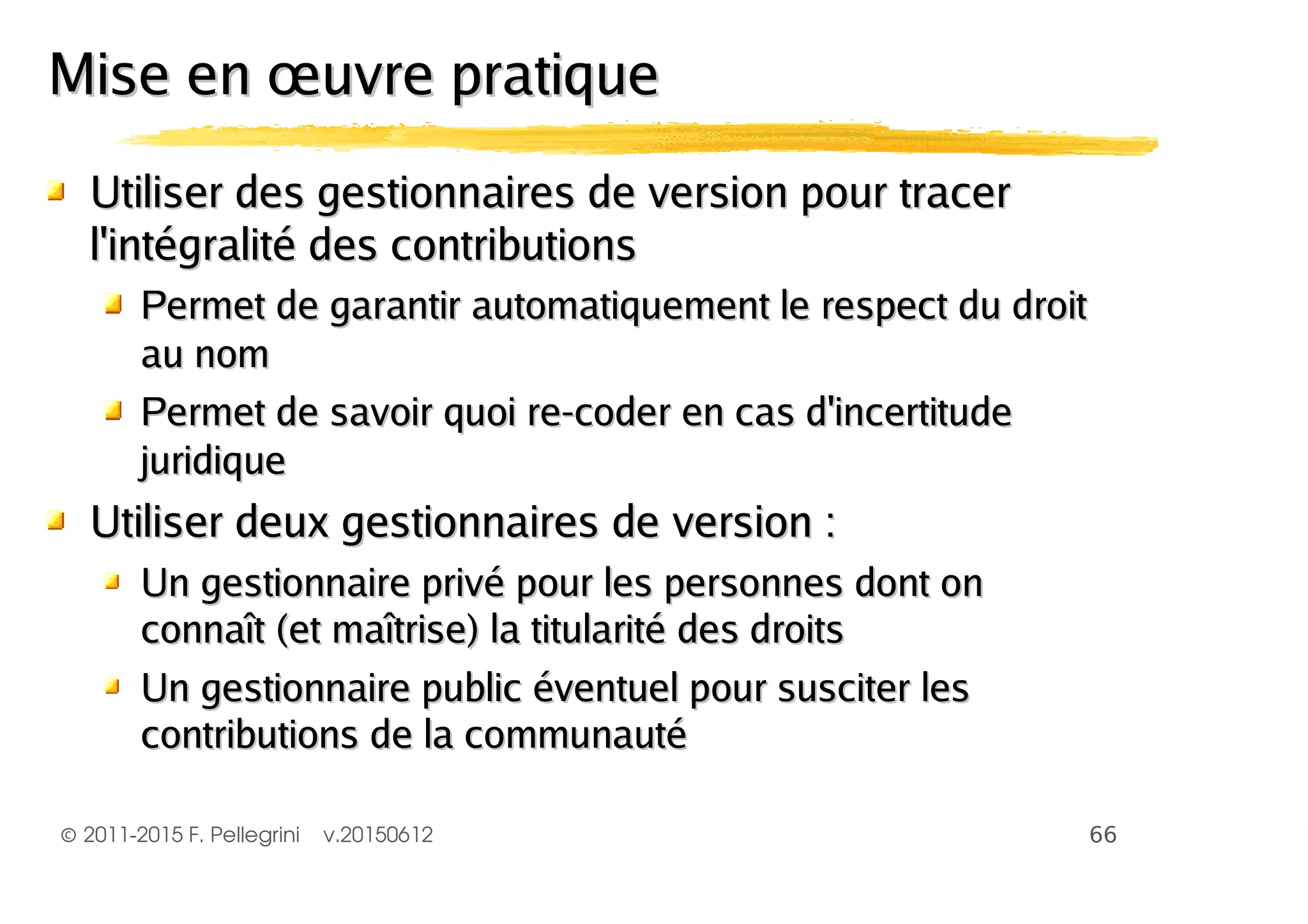 ©2011-2015 F. Pellegrini v.20150612
Utiliser des gestionnaires de version pour tracerUtiliser des gestionnaires de version pour tracer
l'intégralité des contributionsl'intégralité des contributions
Permet de garantir automatiquement le respect du droitPermet de garantir automatiquement le respect du droit
au nomau nom
Permet de savoir quoi re-coder en cas d'incertitudePermet de savoir quoi re-coder en cas d'incertitude
juridiquejuridique
Utiliser deux gestionnaires de version :Utiliser deux gestionnaires de version :
Un gestionnaire privé pour les personnes dont onUn gestionnaire privé pour les personnes dont on
connaît (et maîtrise) la titularité des droitsconnaît (et maîtrise) la titularité des droits
Un gestionnaire public éventuel pour susciter lesUn gestionnaire public éventuel pour susciter les
contributions de la communautécontributions de la communauté
Mise en œuvre pratiqueMise en œuvre pratique
 