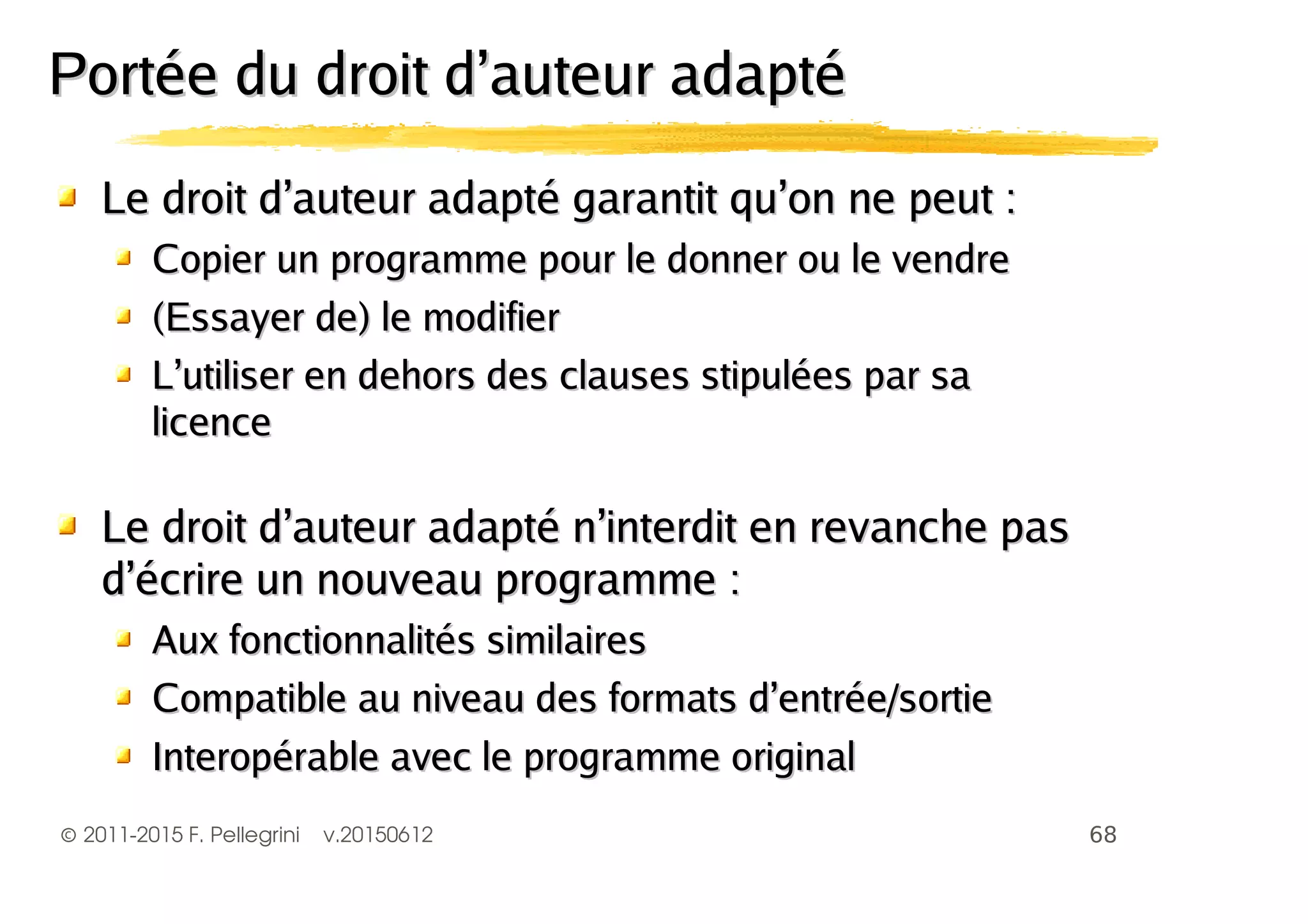 ©2011-2015 F. Pellegrini v.20150612
Le droit d’auteur adapté garantit qu’on ne peut :Le droit d’auteur adapté garantit qu’on ne peut :
Copier un programme pour le donner ou le vendreCopier un programme pour le donner ou le vendre
(Essayer de) le modifier(Essayer de) le modifier
L’utiliser en dehors des clauses stipulées par saL’utiliser en dehors des clauses stipulées par sa
licencelicence
Le droit d’auteur adapté n’interdit en revanche pasLe droit d’auteur adapté n’interdit en revanche pas
d’écrire un nouveau programme :d’écrire un nouveau programme :
Aux fonctionnalités similairesAux fonctionnalités similaires
Compatible au niveau des formats d’entrée/sortieCompatible au niveau des formats d’entrée/sortie
Interopérable avec le programme originalInteropérable avec le programme original
Portée du droit d’auteur adaptéPortée du droit d’auteur adapté
 