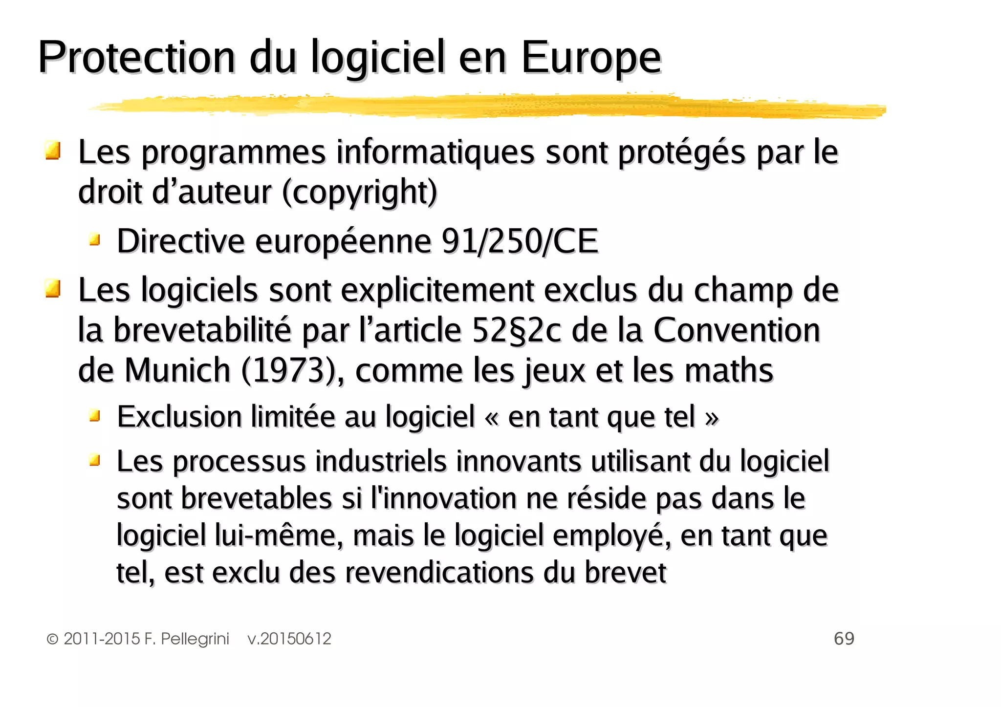 ©2011-2015 F. Pellegrini v.20150612
Les programmes informatiques sont protégés par leLes programmes informatiques sont protégés par le
droit d’auteur (copyright)droit d’auteur (copyright)
DDirective européenne 91/250/CEirective européenne 91/250/CE
Les logiciels sont explicitement exclus du champ deLes logiciels sont explicitement exclus du champ de
la brevetabilité par l’article 52§2c de la Conventionla brevetabilité par l’article 52§2c de la Convention
de Munich (1973)de Munich (1973), comme les jeux et les maths, comme les jeux et les maths
Exclusion limitée au logiciel « en tant que tel »Exclusion limitée au logiciel « en tant que tel »
Les processus industriels innovants utilisant du logicielLes processus industriels innovants utilisant du logiciel
sont brevetables si l'innovation ne réside pas dans lesont brevetables si l'innovation ne réside pas dans le
logiciel lui-même, mais le logiciel employé, en tant quelogiciel lui-même, mais le logiciel employé, en tant que
tel, est exclu des revendications du brevettel, est exclu des revendications du brevet
Protection du logiciel en EuropeProtection du logiciel en Europe
 