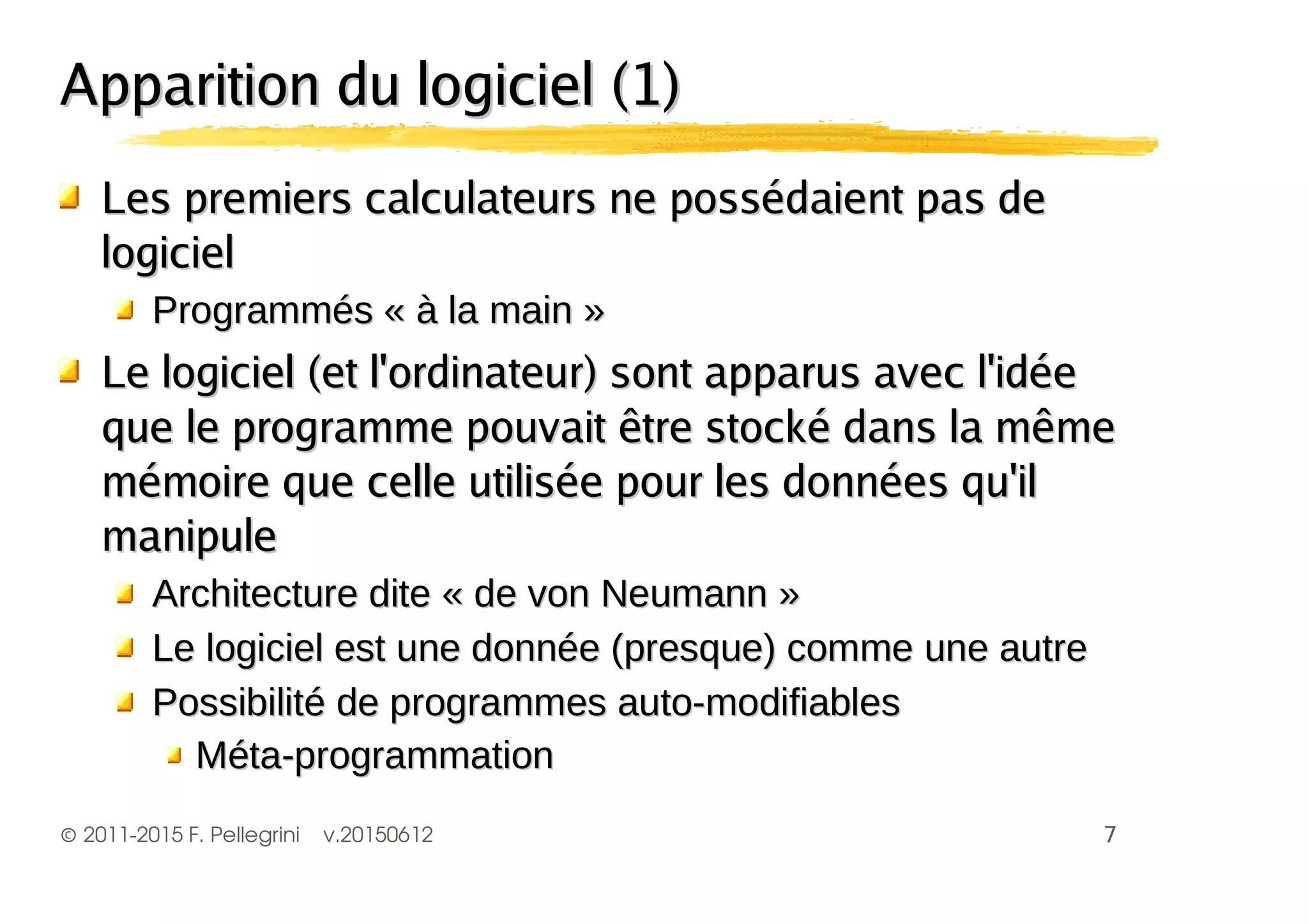 ©2011-2015 F. Pellegrini v.20150612
Apparition du logiciel (1)Apparition du logiciel (1)
Les premiers calculateurs ne possédaient pas deLes premiers calculateurs ne possédaient pas de
logiciellogiciel
Le logiciel (et l'ordinateur) sont apparus avec l'idéeLe logiciel (et l'ordinateur) sont apparus avec l'idée
que le programme pouvait être stocké dans la mêmeque le programme pouvait être stocké dans la même
mémoire que celle utilisée pour les données qu'ilmémoire que celle utilisée pour les données qu'il
manipulemanipule
!!
""
 