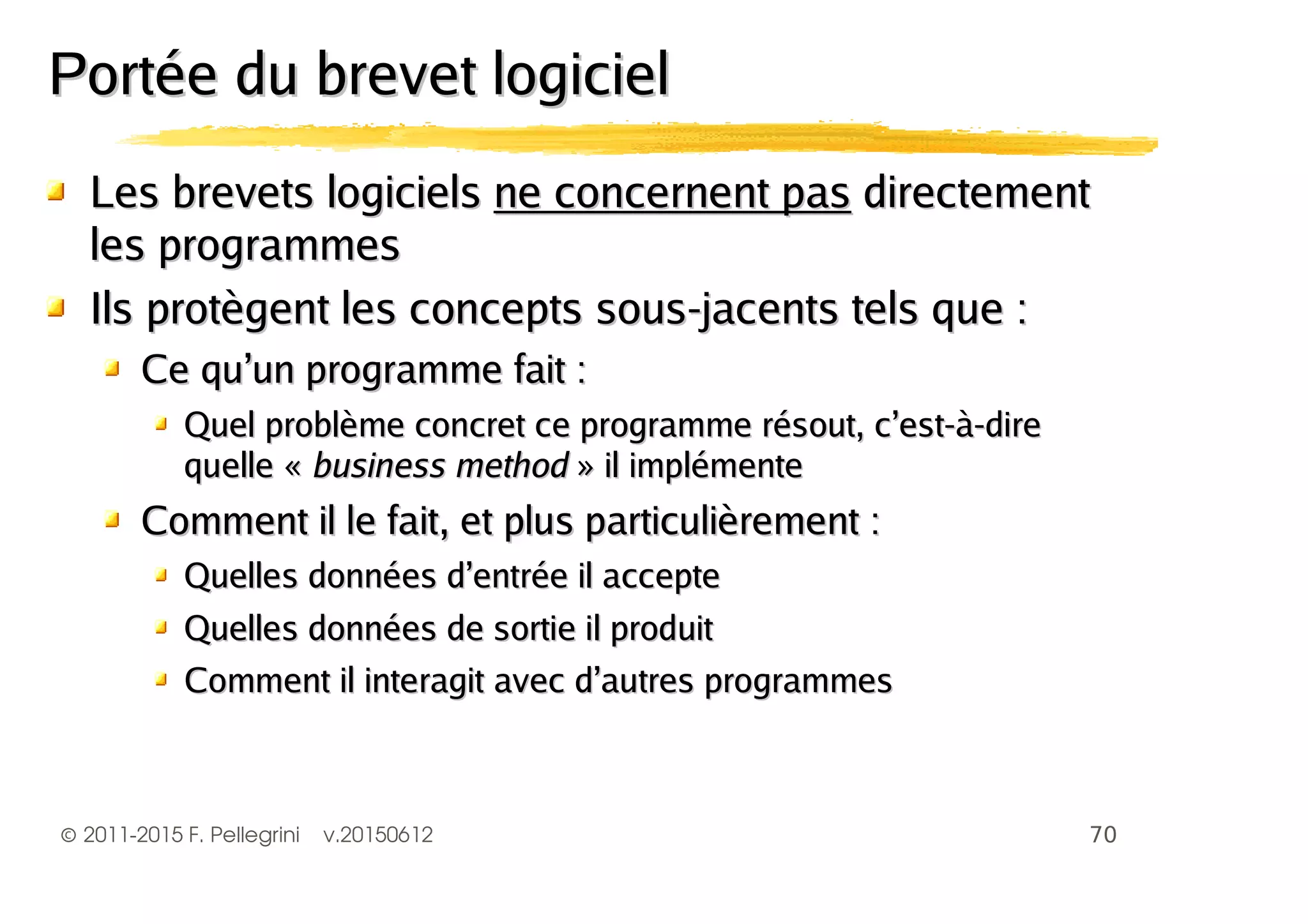 ©2011-2015 F. Pellegrini v.20150612
Les brevets logicielsLes brevets logiciels ne concernent pasne concernent pas directementdirectement
les programmesles programmes
Ils protègent les concepts sous-jacents tels que :Ils protègent les concepts sous-jacents tels que :
Ce qu’un programme fait :Ce qu’un programme fait :
Quel problème concret ce programme résout, c’est-à-direQuel problème concret ce programme résout, c’est-à-dire
quelle «quelle « business methodbusiness method » il implémente» il implémente
Comment il le fait, et plus particulièrement :Comment il le fait, et plus particulièrement :
Quelles données d’entrée il accepteQuelles données d’entrée il accepte
Quelles données de sortie il produitQuelles données de sortie il produit
Comment il interagit avec d’autres programmesComment il interagit avec d’autres programmes
Portée du brevet logicielPortée du brevet logiciel
 
