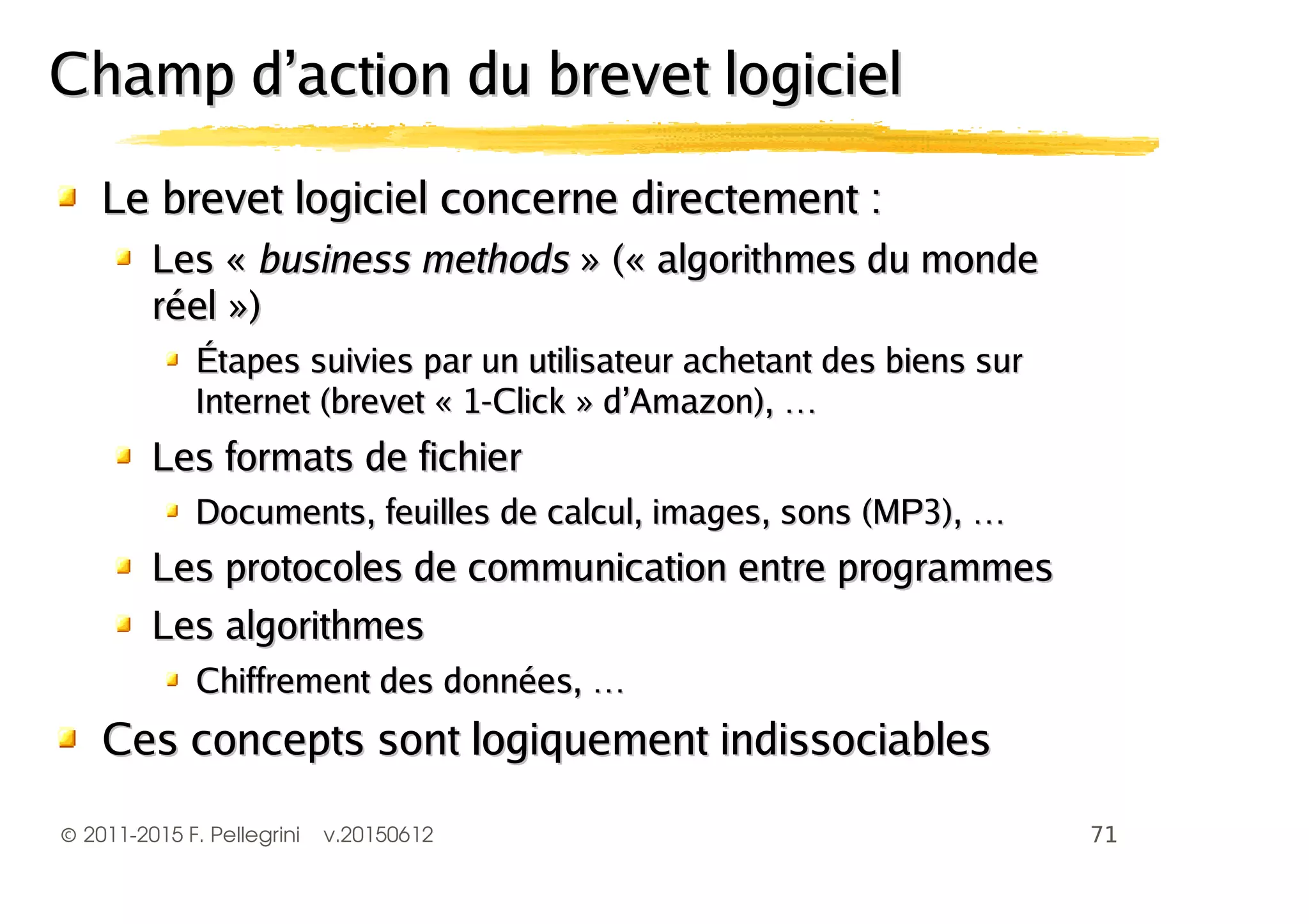 ©2011-2015 F. Pellegrini v.20150612
Le brevet logiciel concerne directement :Le brevet logiciel concerne directement :
Les «Les « business methodsbusiness methods » (« algorithmes du monde» (« algorithmes du monde
réel »)réel »)
Étapes suivies par un utilisateur achetant des biens surÉtapes suivies par un utilisateur achetant des biens sur
Internet (brevet « 1-Click » d’Amazon), …Internet (brevet « 1-Click » d’Amazon), …
Les formats de fichierLes formats de fichier
Documents, feuilles de calcul, images, sons (MP3), …Documents, feuilles de calcul, images, sons (MP3), …
Les protocoles de communication entre programmesLes protocoles de communication entre programmes
Les algorithmesLes algorithmes
Chiffrement des données, …Chiffrement des données, …
Ces concepts sont logiquement indissociablesCes concepts sont logiquement indissociables
Champ d’action du brevet logicielChamp d’action du brevet logiciel
 