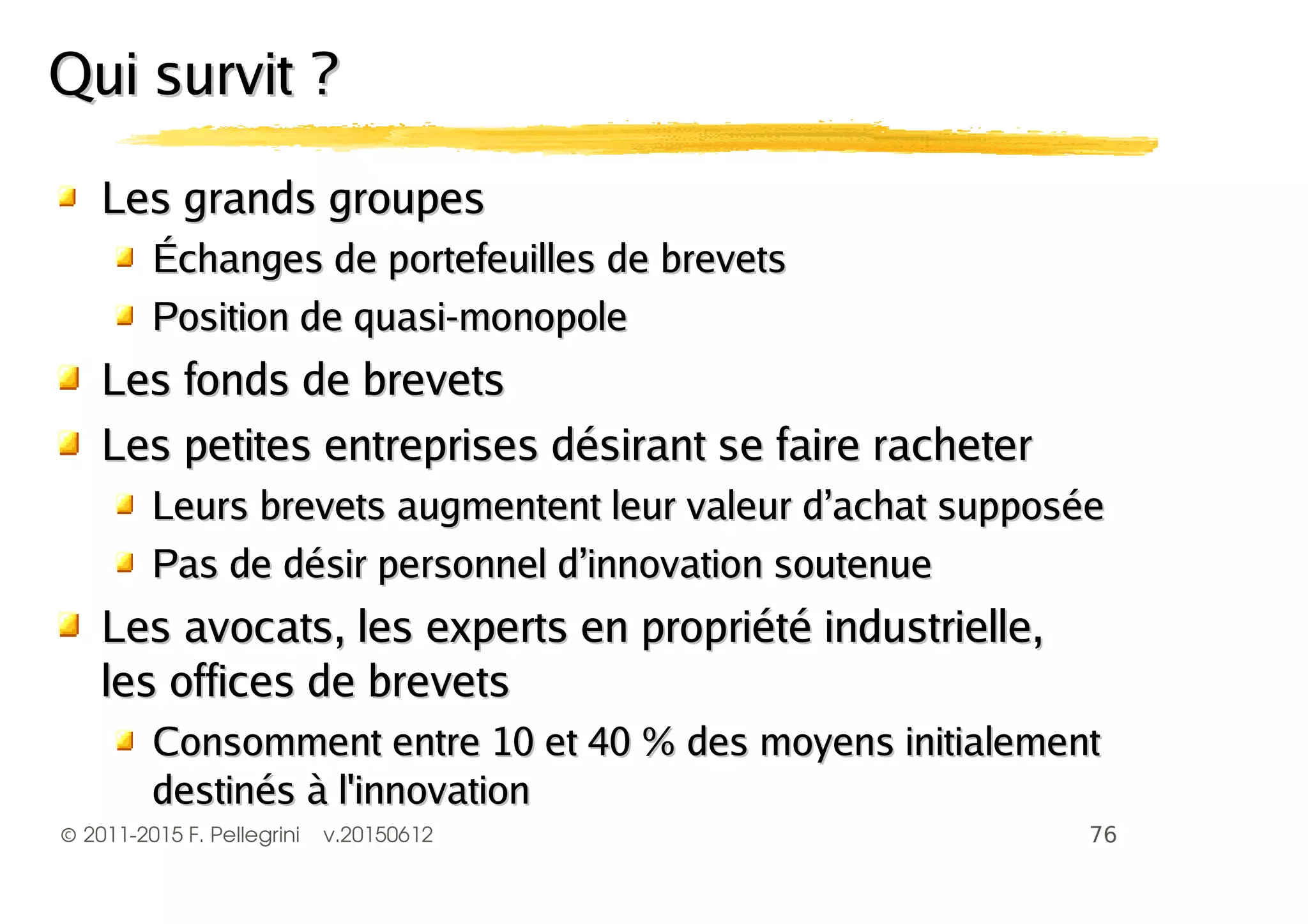 ©2011-2015 F. Pellegrini v.20150612
Les grands groupesLes grands groupes
Échanges de portefeuilles de brevetsÉchanges de portefeuilles de brevets
Position de quasi-monopolePosition de quasi-monopole
Les fonds de brevetsLes fonds de brevets
Les petites entreprises désirant se faire racheterLes petites entreprises désirant se faire racheter
Leurs brevets augmentent leur valeur d’achat supposéeLeurs brevets augmentent leur valeur d’achat supposée
Pas de désir personnel d’innovation soutenuePas de désir personnel d’innovation soutenue
Les avocats, les experts en propriété industrielle,Les avocats, les experts en propriété industrielle,
les offices de brevetsles offices de brevets
Consomment entre 10 et 40 % des moyens initialementConsomment entre 10 et 40 % des moyens initialement
destinés à l'innovationdestinés à l'innovation
Qui survit ?Qui survit ?
 