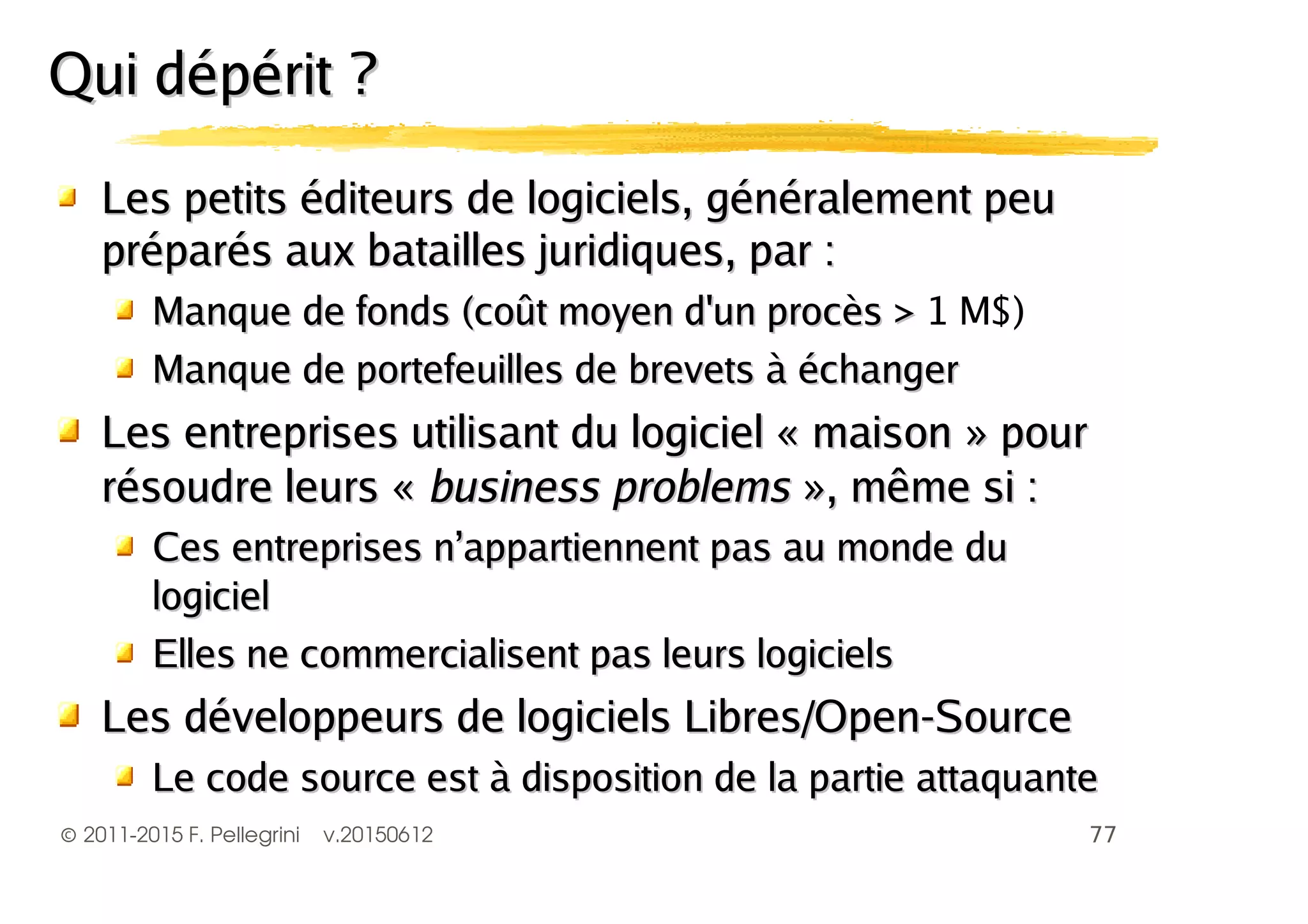 ©2011-2015 F. Pellegrini v.20150612
Les petits éditeurs de logiciels, gLes petits éditeurs de logiciels, généralement peuénéralement peu
préparés aux batailles juridiques, parpréparés aux batailles juridiques, par ::
Manque de fonds (coManque de fonds (coût moyen d'un procès >ût moyen d'un procès > 1 M$)
Manque de portefeuilles de brevetsManque de portefeuilles de brevets à échangerà échanger
LLes entreprises utilisant du logiciel « maison » poures entreprises utilisant du logiciel « maison » pour
résoudre leurs «résoudre leurs « business problemsbusiness problems », même si :», même si :
Ces entreprises n’appartiennent pas au monde duCes entreprises n’appartiennent pas au monde du
logiciellogiciel
Elles ne commercialisent pas leurs logicielsElles ne commercialisent pas leurs logiciels
Les dLes développeurs de logiciels Libres/Open-Sourceéveloppeurs de logiciels Libres/Open-Source
Le code source est à disposition de la partie attaquanteLe code source est à disposition de la partie attaquante
Qui dépérit ?Qui dépérit ?
 