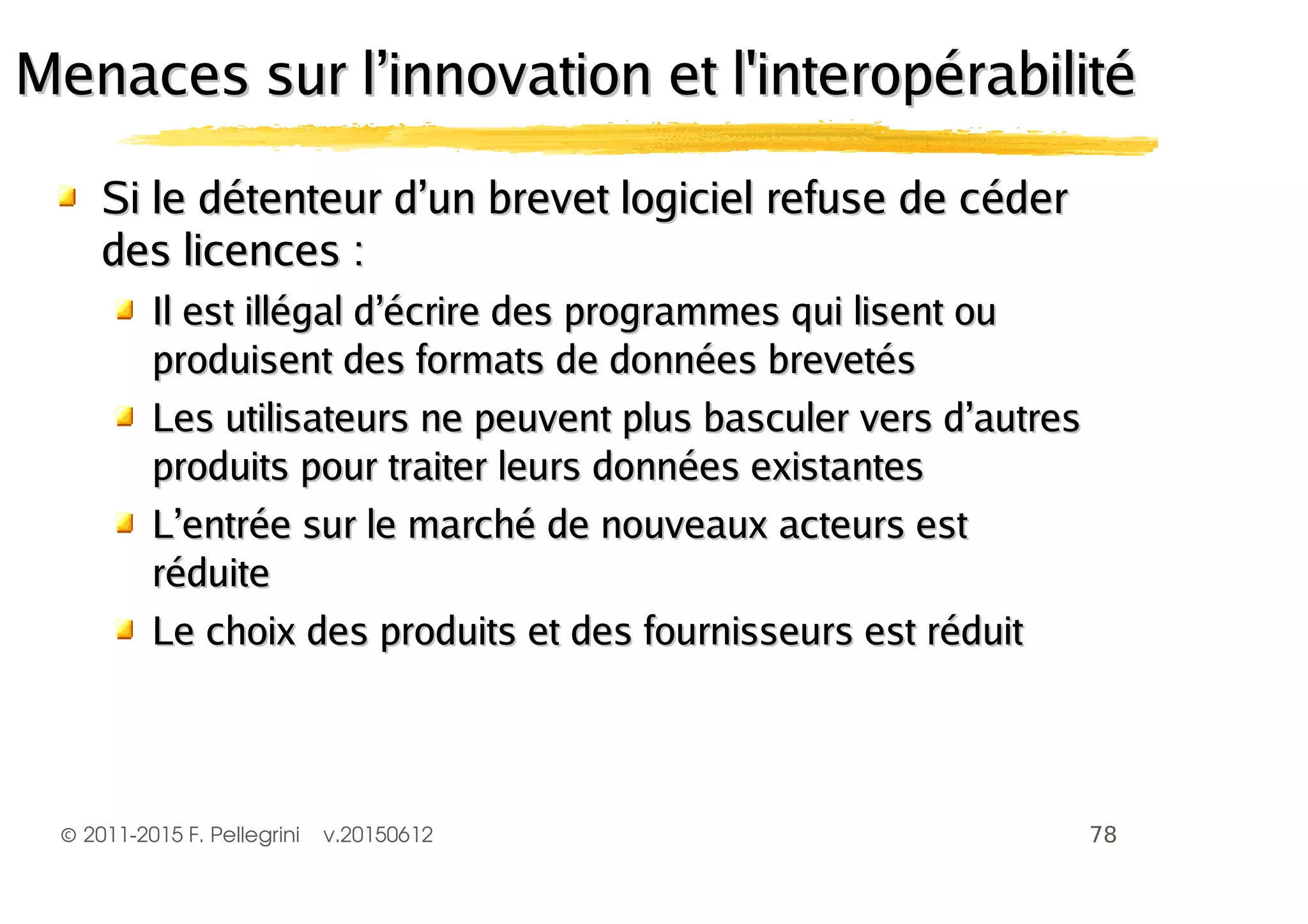 ©2011-2015 F. Pellegrini v.20150612
Si le détenteur d’un brevet logiciel refuse de céderSi le détenteur d’un brevet logiciel refuse de céder
des licences :des licences :
Il est illégal d’écrire des programmes qui lisent ouIl est illégal d’écrire des programmes qui lisent ou
produisent des formats de données brevetésproduisent des formats de données brevetés
Les utilisateurs ne peuvent plus basculer vers d’autresLes utilisateurs ne peuvent plus basculer vers d’autres
produits pour traiter leurs données existantesproduits pour traiter leurs données existantes
L’entrée sur le marché de nouveaux acteurs estL’entrée sur le marché de nouveaux acteurs est
réduiteréduite
Le choix des produits et des fournisseurs est réduitLe choix des produits et des fournisseurs est réduit
Menaces sur l’innovation et l'interopérabilitéMenaces sur l’innovation et l'interopérabilité
 
