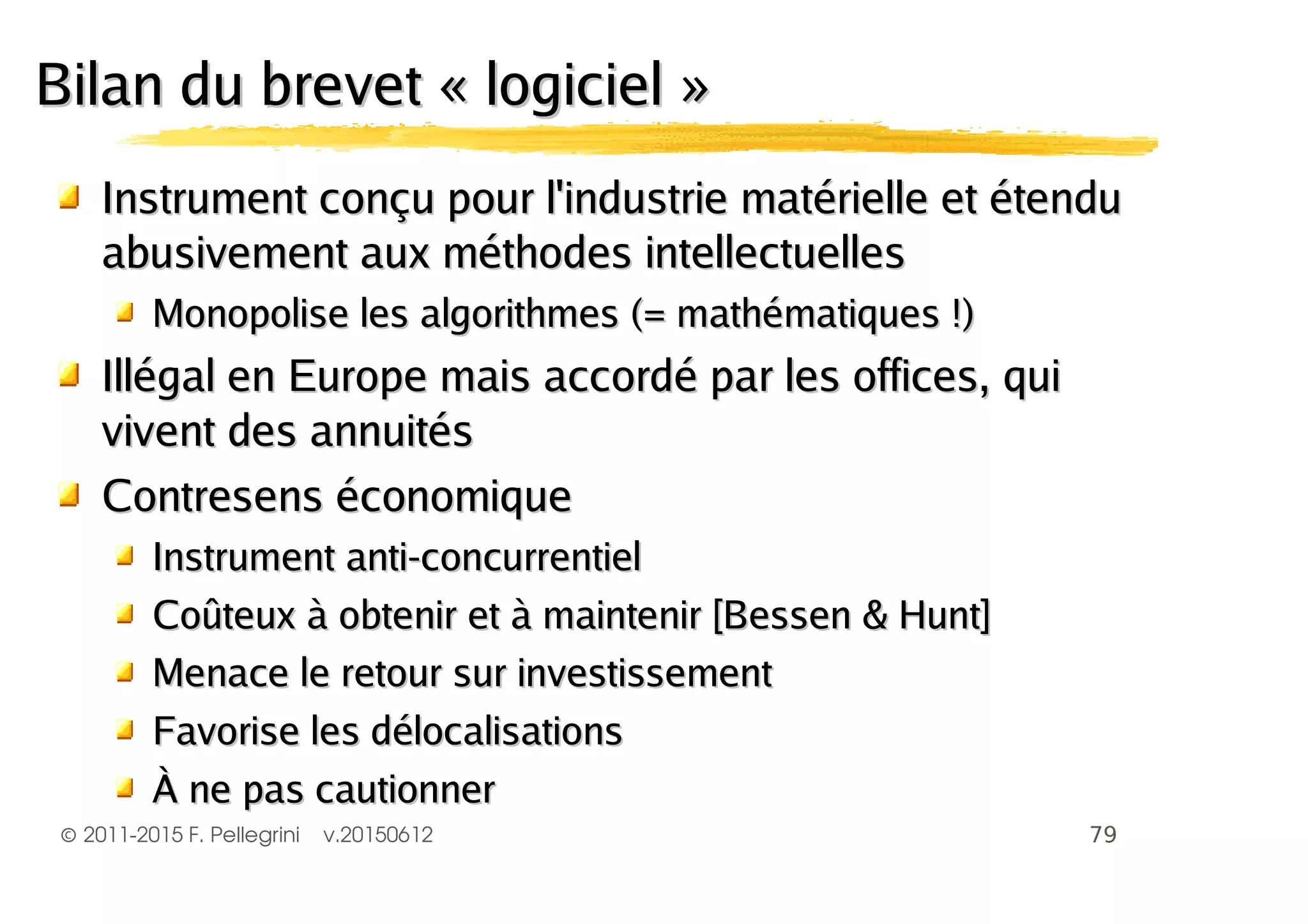 ©2011-2015 F. Pellegrini v.20150612
Bilan du brevet « logiciel »Bilan du brevet « logiciel »
Instrument conçu pour l'industrie matérielle et étenduInstrument conçu pour l'industrie matérielle et étendu
abusivement aux méthodes intellectuellesabusivement aux méthodes intellectuelles
Monopolise les algorithmes (= mathématiques !)Monopolise les algorithmes (= mathématiques !)
Illégal en Europe mais accordé par les offices, quiIllégal en Europe mais accordé par les offices, qui
vivent des annuitésvivent des annuités
Contresens économiqueContresens économique
Instrument anti-concurrentielInstrument anti-concurrentiel
Coûteux à obtenir et à maintenir [Bessen & Hunt]Coûteux à obtenir et à maintenir [Bessen & Hunt]
Menace le retour sur investissementMenace le retour sur investissement
Favorise les délocalisationsFavorise les délocalisations
À ne pas cautionnerÀ ne pas cautionner
 