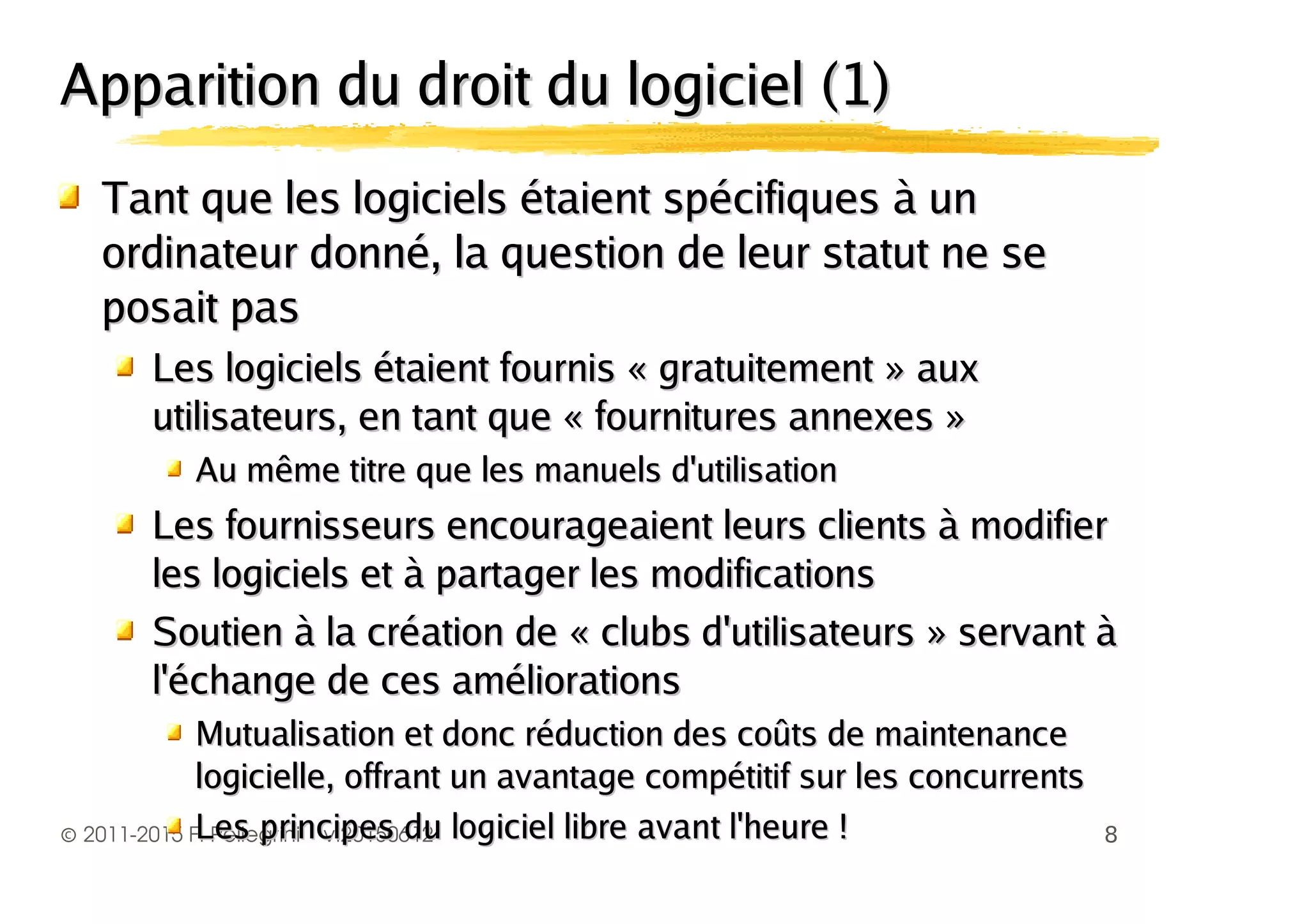 ©
Apparition du droit du logiciel (1)Apparition du droit du logiciel (1)
Tant que les logiciels étaient spécifiques à unTant que les logiciels étaient spécifiques à un
ordinateur donné, la question de leur statut ne seordinateur donné, la question de leur statut ne se
posait pasposait pas
Les logiciels étaient fournis « gratuitement » auxLes logiciels étaient fournis « gratuitement » aux
utilisateurs, en tant que « fournitures annexes »utilisateurs, en tant que « fournitures annexes »
Au même titre que les manuels d'utilisationAu même titre que les manuels d'utilisation
Les fournisseurs encourageaient leurs clients à modifierLes fournisseurs encourageaient leurs clients à modifier
les logiciels et à partager les modificationsles logiciels et à partager les modifications
Soutien à la création de « clubs d'utilisateurs » servant àSoutien à la création de « clubs d'utilisateurs » servant à
l'échange de ces améliorationsl'échange de ces améliorations
Mutualisation et donc réduction des coûts de maintenanceMutualisation et donc réduction des coûts de maintenance
logicielle, offrant un avantage compétitif sur les concurrentslogicielle, offrant un avantage compétitif sur les concurrents
 