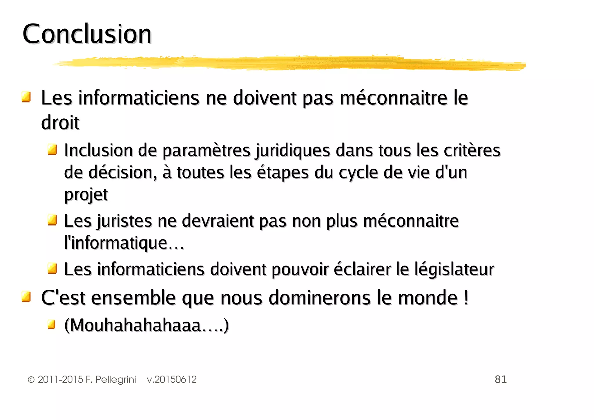 ©2011-2015 F. Pellegrini v.20150612
ConclusionConclusion
Les informaticiens ne doivent pas méconnaitre leLes informaticiens ne doivent pas méconnaitre le
droitdroit
Inclusion de paramètres juridiques dans tous les critèresInclusion de paramètres juridiques dans tous les critères
de décision, à toutes les étapes du cycle de vie d'unde décision, à toutes les étapes du cycle de vie d'un
projetprojet
Les juristes ne devraient pas non plus méconnaitreLes juristes ne devraient pas non plus méconnaitre
l'informatique…l'informatique…
Les informaticiens doivent pouvoir éclairer le législateurLes informaticiens doivent pouvoir éclairer le législateur
C'est ensemble que nous dominerons le monde !C'est ensemble que nous dominerons le monde !
(Mouhahahahaaa….)(Mouhahahahaaa….)
 
